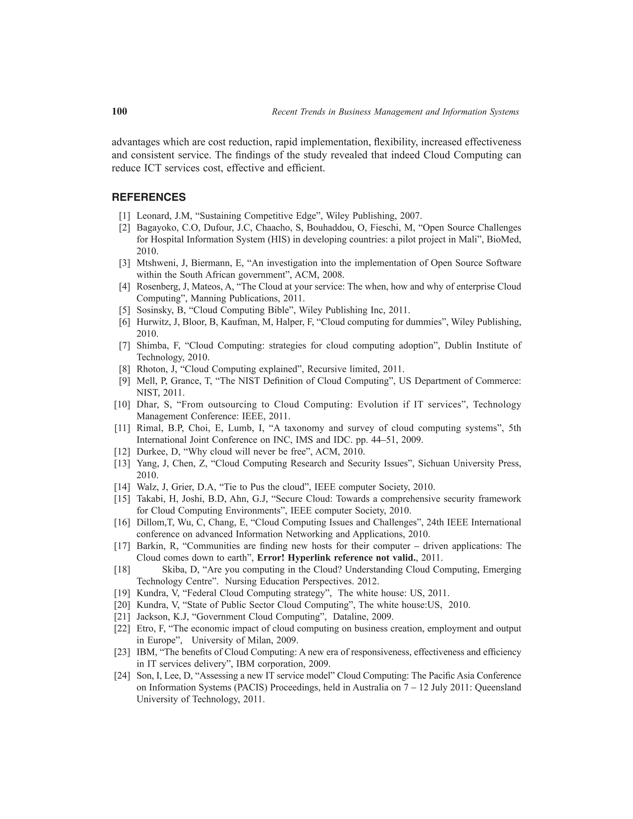 100	

Recent Trends in Business Management and Information Systems

advantages which are cost reduction, rapid implementation, flexibility, increased effectiveness
and consistent service. The findings of the study revealed that indeed Cloud Computing can
reduce ICT services cost, effective and efficient.
REFERENCES
	 [1]	 Leonard, J.M, “Sustaining Competitive Edge”, Wiley Publishing, 2007.
	 [2]	 Bagayoko, C.O, Dufour, J.C, Chaacho, S, Bouhaddou, O, Fieschi, M, “Open Source Challenges
for Hospital Information System (HIS) in developing countries: a pilot project in Mali”, BioMed,
2010.
	 [3]	 Mtshweni, J, Biermann, E, “An investigation into the implementation of Open Source Software
within the South African government”, ACM, 2008.
	 [4]	 Rosenberg, J, Mateos, A, “The Cloud at your service: The when, how and why of enterprise Cloud
Computing”, Manning Publications, 2011.
	 [5]	 Sosinsky, B, “Cloud Computing Bible”, Wiley Publishing Inc, 2011.
	 [6]	 Hurwitz, J, Bloor, B, Kaufman, M, Halper, F, “Cloud computing for dummies”, Wiley Publishing,
2010.
	 [7]	 Shimba, F, “Cloud Computing: strategies for cloud computing adoption”, Dublin Institute of
Technology, 2010.
	 [8]	 Rhoton, J, “Cloud Computing explained”, Recursive limited, 2011.
	 [9]	 Mell, P, Grance, T, “The NIST Definition of Cloud Computing”, US Department of Commerce:
NIST, 2011.
	[10]	 Dhar, S, “From outsourcing to Cloud Computing: Evolution if IT services”, Technology
Management Conference: IEEE, 2011.
	[11]	 Rimal, B.P, Choi, E, Lumb, I, “A taxonomy and survey of cloud computing systems”, 5th
International Joint Conference on INC, IMS and IDC. pp. 44–51, 2009.
	[12]	 Durkee, D, “Why cloud will never be free”, ACM, 2010.
	[13]	 Yang, J, Chen, Z, “Cloud Computing Research and Security Issues”, Sichuan University Press,
2010.
	[14]	 Walz, J, Grier, D.A, “Tie to Pus the cloud”, IEEE computer Society, 2010.
	[15]	 Takabi, H, Joshi, B.D, Ahn, G.J, “Secure Cloud: Towards a comprehensive security framework
for Cloud Computing Environments”, IEEE computer Society, 2010.
	[16]	 Dillom,T, Wu, C, Chang, E, “Cloud Computing Issues and Challenges”, 24th IEEE International
conference on advanced Information Networking and Applications, 2010.
	[17]	 Barkin, R, “Communities are finding new hosts for their computer – driven applications: The
Cloud comes down to earth”, Error! Hyperlink reference not valid., 2011.
	[18]
Skiba, D, “Are you computing in the Cloud? Understanding Cloud Computing, Emerging
Technology Centre”. Nursing Education Perspectives. 2012.
	[19]	 Kundra, V, “Federal Cloud Computing strategy”, The white house: US, 2011.
	[20]	 Kundra, V, “State of Public Sector Cloud Computing”, The white house:US, 2010.
	[21]	 Jackson, K.J, “Government Cloud Computing”, Dataline, 2009.
	[22]	 Etro, F, “The economic impact of cloud computing on business creation, employment and output
in Europe”, University of Milan, 2009.
	[23]	 IBM, “The benefits of Cloud Computing: A new era of responsiveness, effectiveness and efficiency
in IT services delivery”, IBM corporation, 2009.
	[24]	 Son, I, Lee, D, “Assessing a new IT service model” Cloud Computing: The Pacific Asia Conference
on Information Systems (PACIS) Proceedings, held in Australia on 7 – 12 July 2011: Queensland
University of Technology, 2011.

 