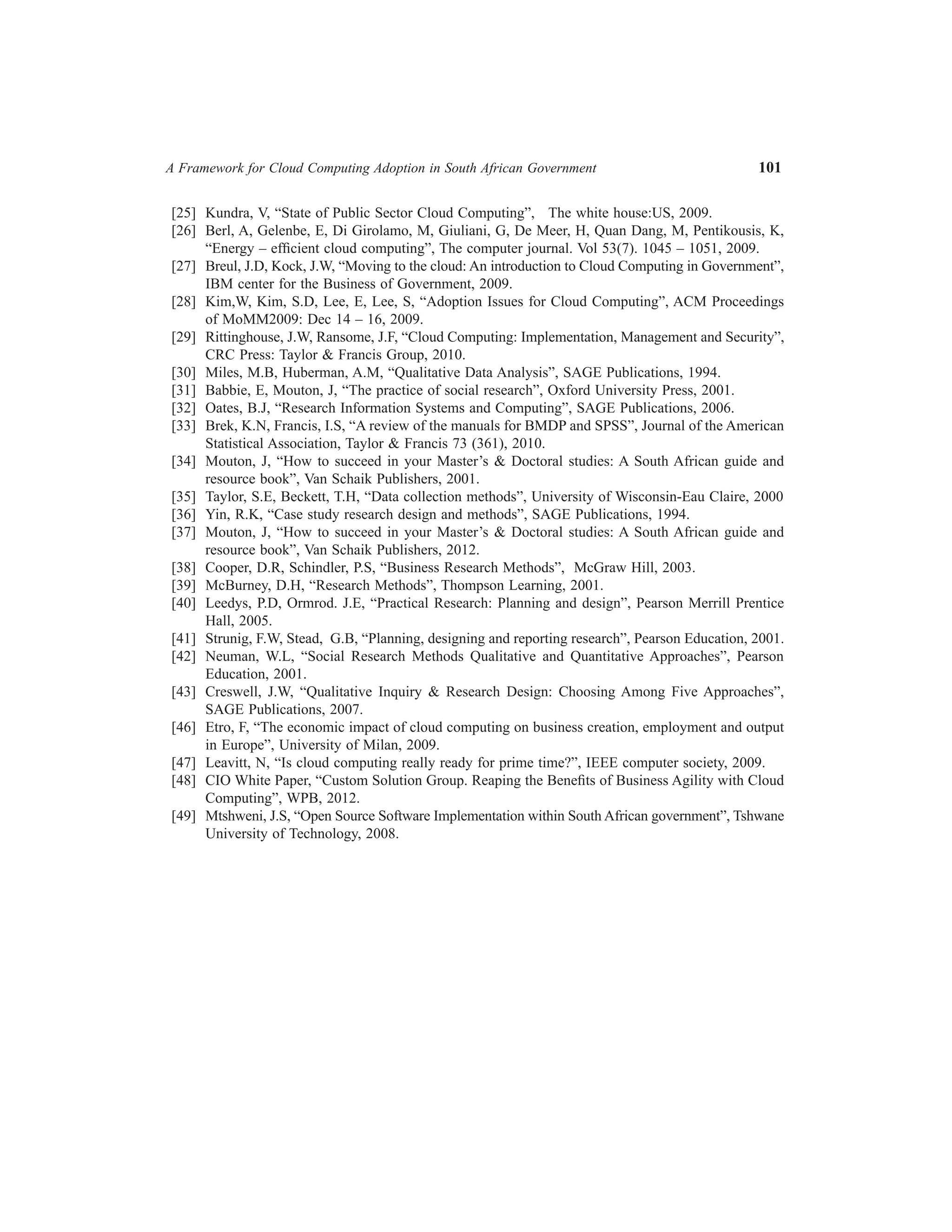 A Framework for Cloud Computing Adoption in South African Government	

101

	[25]	 Kundra, V, “State of Public Sector Cloud Computing”, The white house:US, 2009.
	[26]	 Berl, A, Gelenbe, E, Di Girolamo, M, Giuliani, G, De Meer, H, Quan Dang, M, Pentikousis, K,
“Energy – efficient cloud computing”, The computer journal. Vol 53(7). 1045 – 1051, 2009.
	[27]	 Breul, J.D, Kock, J.W, “Moving to the cloud: An introduction to Cloud Computing in Government”,
IBM center for the Business of Government, 2009.
	[28]	 Kim,W, Kim, S.D, Lee, E, Lee, S, “Adoption Issues for Cloud Computing”, ACM Proceedings
of MoMM2009: Dec 14 – 16, 2009.
	[29]	 Rittinghouse, J.W, Ransome, J.F, “Cloud Computing: Implementation, Management and Security”,
CRC Press: Taylor  Francis Group, 2010.
	[30]	 Miles, M.B, Huberman, A.M, “Qualitative Data Analysis”, SAGE Publications, 1994.
	[31]	 Babbie, E, Mouton, J, “The practice of social research”, Oxford University Press, 2001.
	[32]	 Oates, B.J, “Research Information Systems and Computing”, SAGE Publications, 2006.
	[33]	 Brek, K.N, Francis, I.S, “A review of the manuals for BMDP and SPSS”, Journal of the American
Statistical Association, Taylor  Francis 73 (361), 2010.
	[34]	 Mouton, J, “How to succeed in your Master’s  Doctoral studies: A South African guide and
resource book”, Van Schaik Publishers, 2001.
	[35]	 Taylor, S.E, Beckett, T.H, “Data collection methods”, University of Wisconsin-Eau Claire, 2000
	[36]	 Yin, R.K, “Case study research design and methods”, SAGE Publications, 1994.
	[37]	 Mouton, J, “How to succeed in your Master’s  Doctoral studies: A South African guide and
resource book”, Van Schaik Publishers, 2012.
	[38]	 Cooper, D.R, Schindler, P.S, “Business Research Methods”, McGraw Hill, 2003.
	[39]	 McBurney, D.H, “Research Methods”, Thompson Learning, 2001.
	[40]	 Leedys, P.D, Ormrod. J.E, “Practical Research: Planning and design”, Pearson Merrill Prentice
Hall, 2005.
	[41]	 Strunig, F.W, Stead, G.B, “Planning, designing and reporting research”, Pearson Education, 2001.
	[42]	 Neuman, W.L, “Social Research Methods Qualitative and Quantitative Approaches”, Pearson
Education, 2001.
	[43]	 Creswell, J.W, “Qualitative Inquiry  Research Design: Choosing Among Five Approaches”,
SAGE Publications, 2007.
	[46]	 Etro, F, “The economic impact of cloud computing on business creation, employment and output
in Europe”, University of Milan, 2009.
	[47]	 Leavitt, N, “Is cloud computing really ready for prime time?”, IEEE computer society, 2009.
	[48]	 CIO White Paper, “Custom Solution Group. Reaping the Benefits of Business Agility with Cloud
Computing”, WPB, 2012.
	[49]	 Mtshweni, J.S, “Open Source Software Implementation within South African government”, Tshwane
University of Technology, 2008.

 
