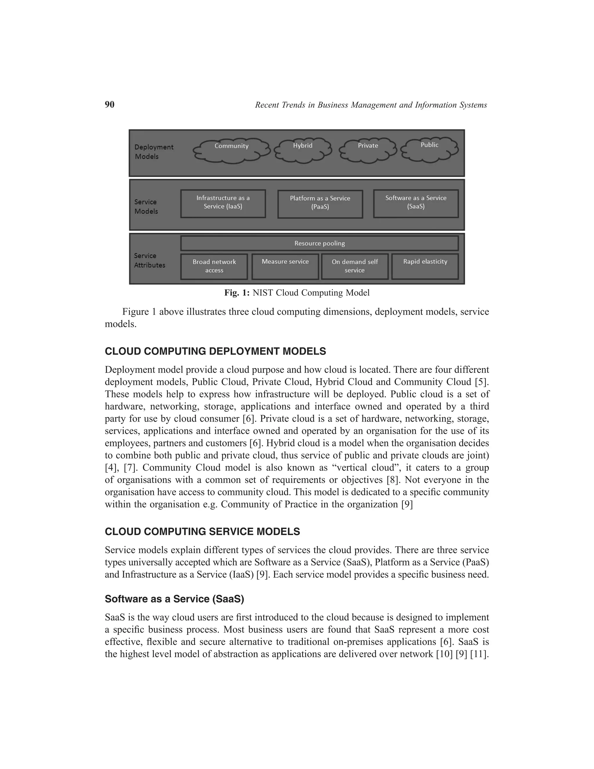 90	

Recent Trends in Business Management and Information Systems

Fig. 1: NIST Cloud Computing Model

Figure 1 above illustrates three cloud computing dimensions, deployment models, service
models.
CLOUD COMPUTING DEPLOYMENT MODELS
Deployment model provide a cloud purpose and how cloud is located. There are four different
deployment models, Public Cloud, Private Cloud, Hybrid Cloud and Community Cloud [5].
These models help to express how infrastructure will be deployed. Public cloud is a set of
hardware, networking, storage, applications and interface owned and operated by a third
party for use by cloud consumer [6]. Private cloud is a set of hardware, networking, storage,
services, applications and interface owned and operated by an organisation for the use of its
employees, partners and customers [6]. Hybrid cloud is a model when the organisation decides
to combine both public and private cloud, thus service of public and private clouds are joint)
[4], [7]. Community Cloud model is also known as “vertical cloud”, it caters to a group
of organisations with a common set of requirements or objectives [8]. Not everyone in the
organisation have access to community cloud. This model is dedicated to a specific community
within the organisation e.g. Community of Practice in the organization [9]
CLOUD COMPUTING SERVICE MODELS
Service models explain different types of services the cloud provides. There are three service
types universally accepted which are Software as a Service (SaaS), Platform as a Service (PaaS)
and Infrastructure as a Service (IaaS) [9]. Each service model provides a specific business need.
Software as a Service (SaaS)
SaaS is the way cloud users are first introduced to the cloud because is designed to implement
a specific business process. Most business users are found that SaaS represent a more cost
effective, flexible and secure alternative to traditional on-premises applications [6]. SaaS is
the highest level model of abstraction as applications are delivered over network [10] [9] [11].

 