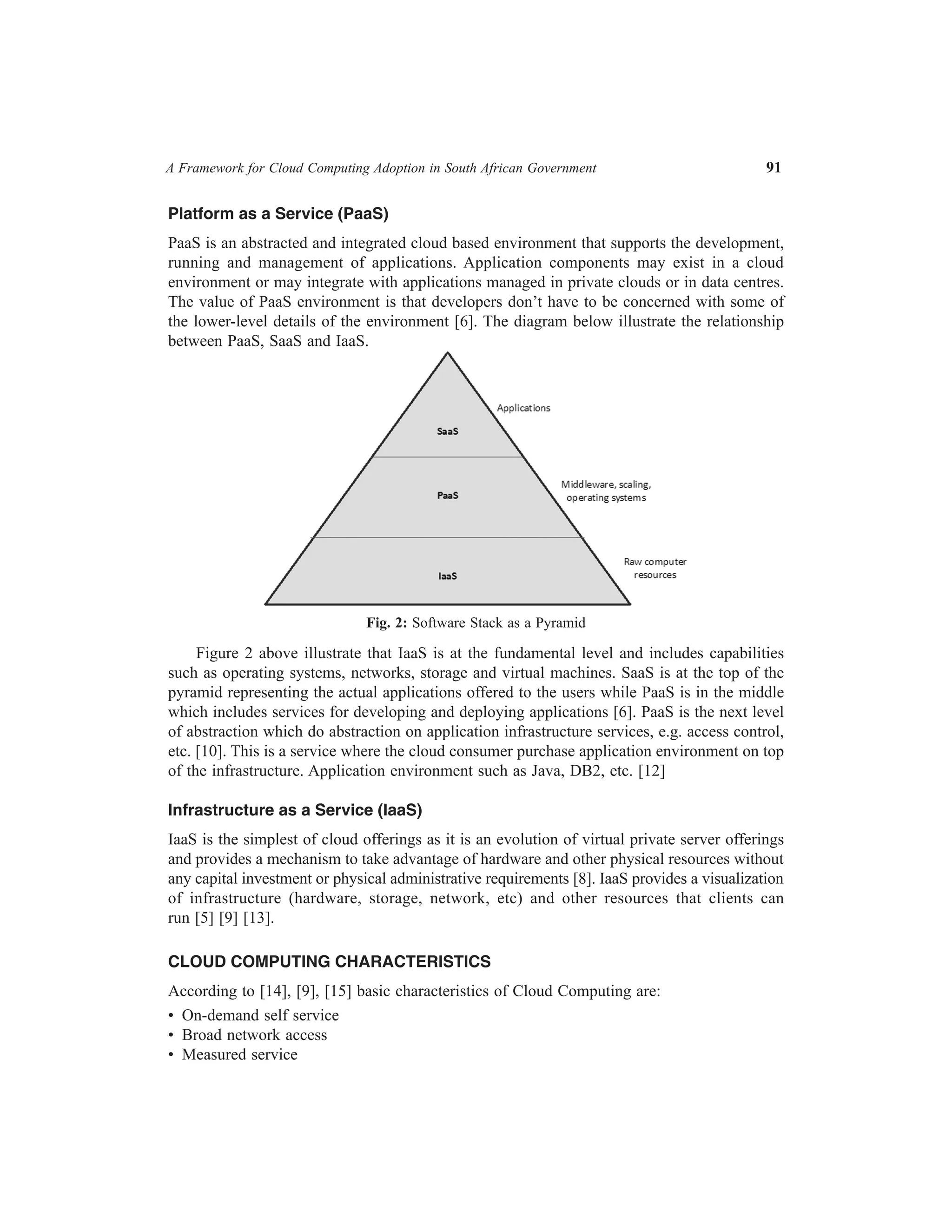 A Framework for Cloud Computing Adoption in South African Government	

91

Platform as a Service (PaaS)
PaaS is an abstracted and integrated cloud based environment that supports the development,
running and management of applications. Application components may exist in a cloud
environment or may integrate with applications managed in private clouds or in data centres.
The value of PaaS environment is that developers don’t have to be concerned with some of
the lower-level details of the environment [6]. The diagram below illustrate the relationship
between PaaS, SaaS and IaaS.

Fig. 2: Software Stack as a Pyramid

Figure 2 above illustrate that IaaS is at the fundamental level and includes capabilities
such as operating systems, networks, storage and virtual machines. SaaS is at the top of the
pyramid representing the actual applications offered to the users while PaaS is in the middle
which includes services for developing and deploying applications [6]. PaaS is the next level
of abstraction which do abstraction on application infrastructure services, e.g. access control,
etc. [10]. This is a service where the cloud consumer purchase application environment on top
of the infrastructure. Application environment such as Java, DB2, etc. [12]
Infrastructure as a Service (IaaS)
IaaS is the simplest of cloud offerings as it is an evolution of virtual private server offerings
and provides a mechanism to take advantage of hardware and other physical resources without
any capital investment or physical administrative requirements [8]. IaaS provides a visualization
of infrastructure (hardware, storage, network, etc) and other resources that clients can
run [5] [9] [13].
CLOUD COMPUTING CHARACTERISTICS
According to [14], [9], [15] basic characteristics of Cloud Computing are:
•  On-demand self service
•  Broad network access
•  Measured service

 