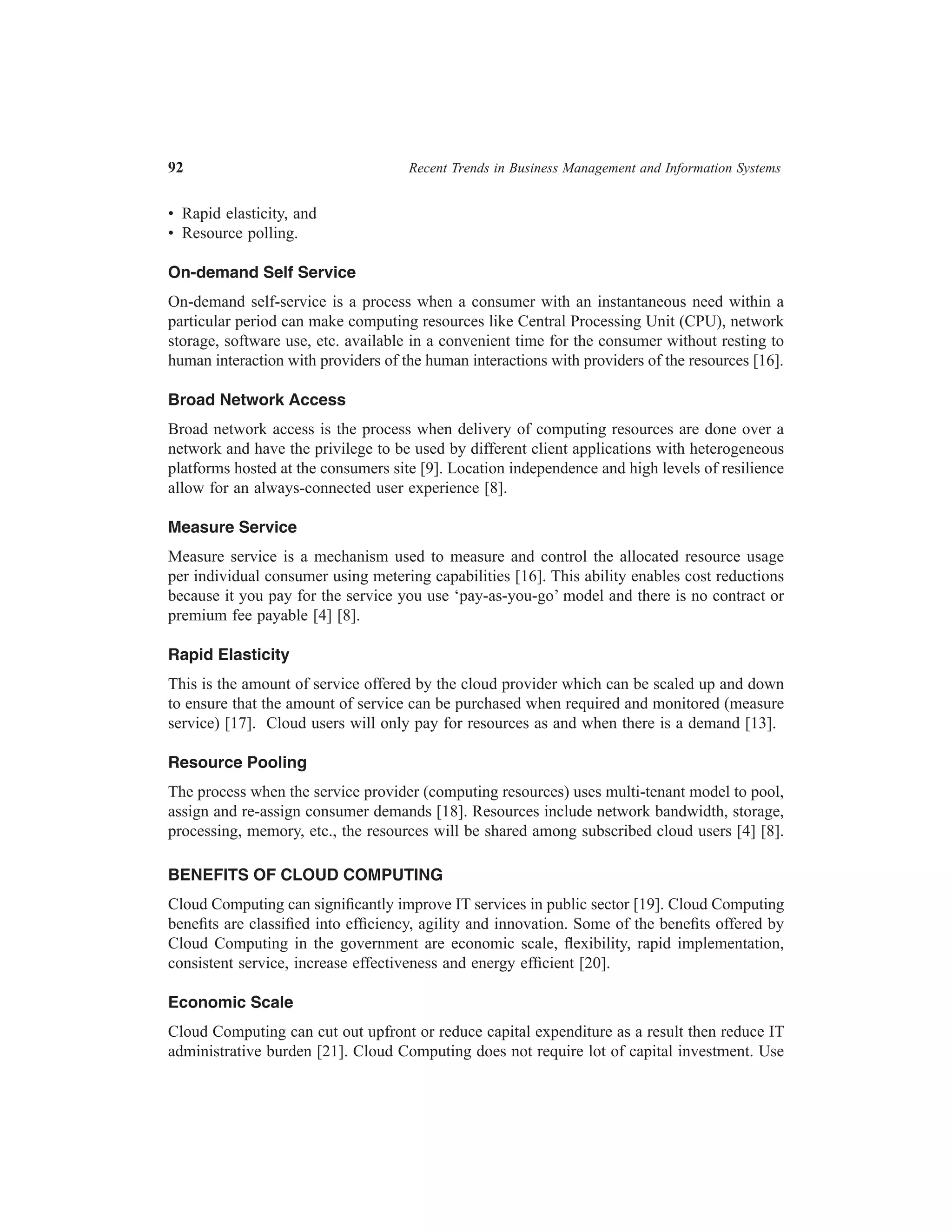 92	

Recent Trends in Business Management and Information Systems

•  Rapid elasticity, and
•  Resource polling.
On-demand Self Service
On-demand self-service is a process when a consumer with an instantaneous need within a
particular period can make computing resources like Central Processing Unit (CPU), network
storage, software use, etc. available in a convenient time for the consumer without resting to
human interaction with providers of the human interactions with providers of the resources [16].
Broad Network Access
Broad network access is the process when delivery of computing resources are done over a
network and have the privilege to be used by different client applications with heterogeneous
platforms hosted at the consumers site [9]. Location independence and high levels of resilience
allow for an always-connected user experience [8].
Measure Service
Measure service is a mechanism used to measure and control the allocated resource usage
per individual consumer using metering capabilities [16]. This ability enables cost reductions
because it you pay for the service you use ‘pay-as-you-go’ model and there is no contract or
premium fee payable [4] [8].
Rapid Elasticity
This is the amount of service offered by the cloud provider which can be scaled up and down
to ensure that the amount of service can be purchased when required and monitored (measure
service) [17]. Cloud users will only pay for resources as and when there is a demand [13].
Resource Pooling
The process when the service provider (computing resources) uses multi-tenant model to pool,
assign and re-assign consumer demands [18]. Resources include network bandwidth, storage,
processing, memory, etc., the resources will be shared among subscribed cloud users [4] [8].
BENEFITS OF CLOUD COMPUTING
Cloud Computing can significantly improve IT services in public sector [19]. Cloud Computing
benefits are classified into efficiency, agility and innovation. Some of the benefits offered by
Cloud Computing in the government are economic scale, flexibility, rapid implementation,
consistent service, increase effectiveness and energy efficient [20].
Economic Scale
Cloud Computing can cut out upfront or reduce capital expenditure as a result then reduce IT
administrative burden [21]. Cloud Computing does not require lot of capital investment. Use

 