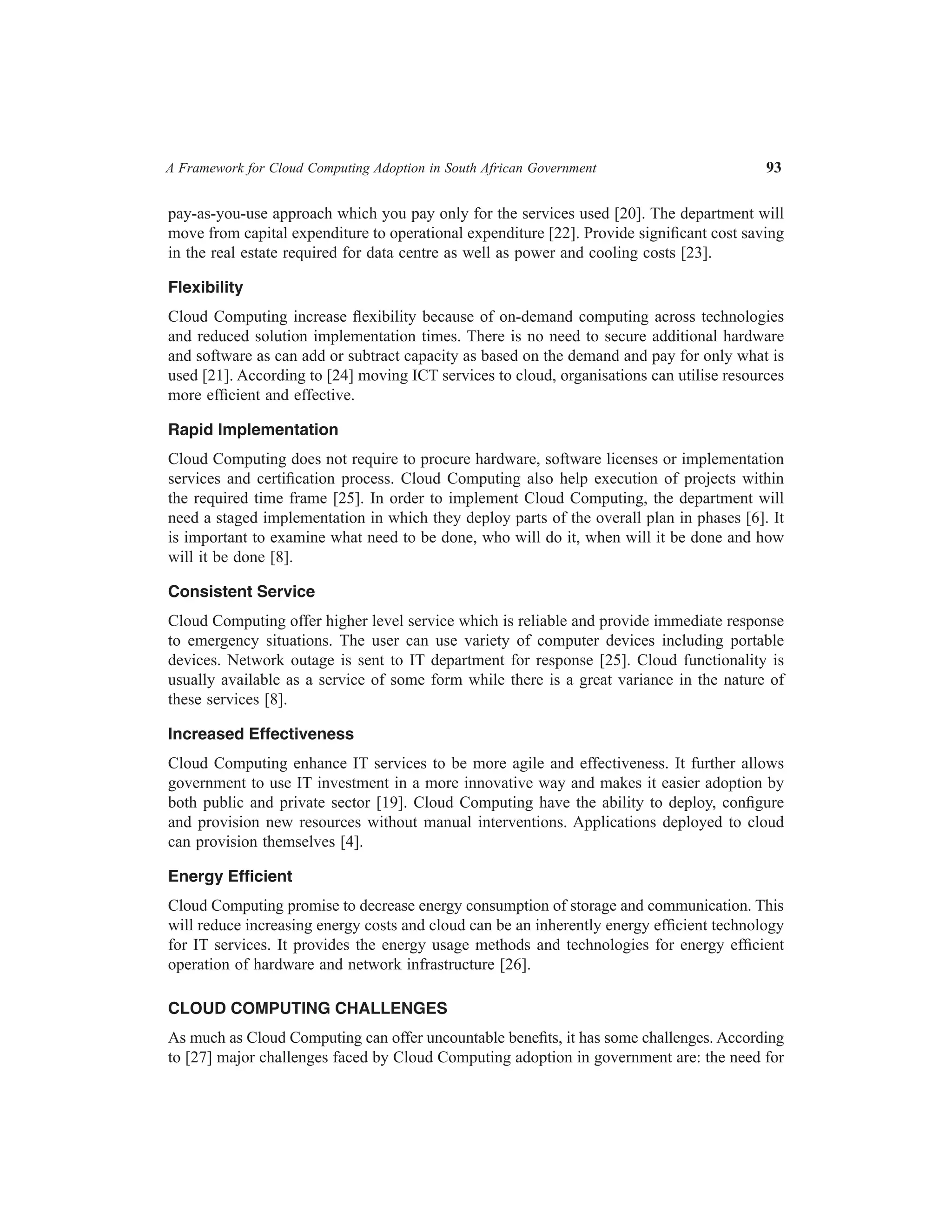 A Framework for Cloud Computing Adoption in South African Government	

93

pay-as-you-use approach which you pay only for the services used [20]. The department will
move from capital expenditure to operational expenditure [22]. Provide significant cost saving
in the real estate required for data centre as well as power and cooling costs [23].
Flexibility
Cloud Computing increase flexibility because of on-demand computing across technologies
and reduced solution implementation times. There is no need to secure additional hardware
and software as can add or subtract capacity as based on the demand and pay for only what is
used [21]. According to [24] moving ICT services to cloud, organisations can utilise resources
more efficient and effective.
Rapid Implementation
Cloud Computing does not require to procure hardware, software licenses or implementation
services and certification process. Cloud Computing also help execution of projects within
the required time frame [25]. In order to implement Cloud Computing, the department will
need a staged implementation in which they deploy parts of the overall plan in phases [6]. It
is important to examine what need to be done, who will do it, when will it be done and how
will it be done [8].
Consistent Service
Cloud Computing offer higher level service which is reliable and provide immediate response
to emergency situations. The user can use variety of computer devices including portable
devices. Network outage is sent to IT department for response [25]. Cloud functionality is
usually available as a service of some form while there is a great variance in the nature of
these services [8].
Increased Effectiveness
Cloud Computing enhance IT services to be more agile and effectiveness. It further allows
government to use IT investment in a more innovative way and makes it easier adoption by
both public and private sector [19]. Cloud Computing have the ability to deploy, configure
and provision new resources without manual interventions. Applications deployed to cloud
can provision themselves [4].
Energy Efficient
Cloud Computing promise to decrease energy consumption of storage and communication. This
will reduce increasing energy costs and cloud can be an inherently energy efficient technology
for IT services. It provides the energy usage methods and technologies for energy efficient
operation of hardware and network infrastructure [26].
CLOUD COMPUTING CHALLENGES
As much as Cloud Computing can offer uncountable benefits, it has some challenges. According
to [27] major challenges faced by Cloud Computing adoption in government are: the need for

 