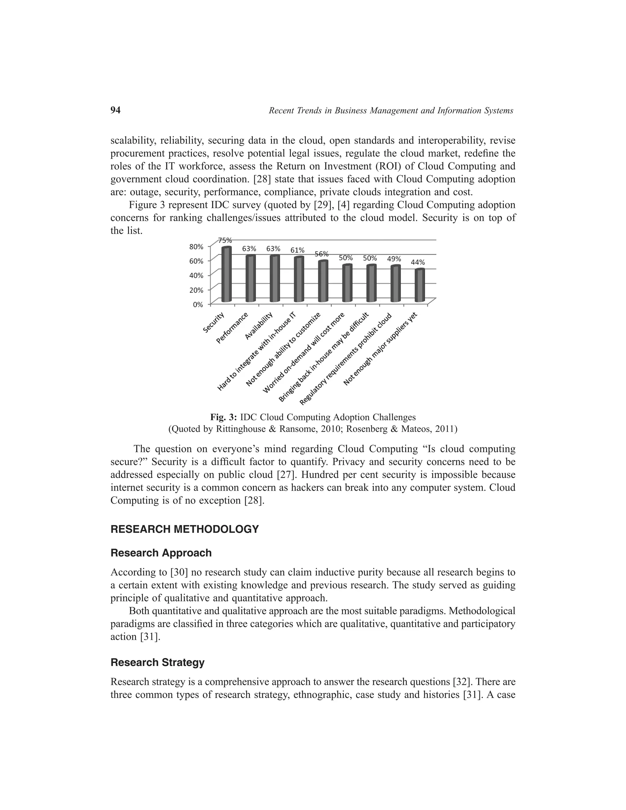 94	

Recent Trends in Business Management and Information Systems

scalability, reliability, securing data in the cloud, open standards and interoperability, revise
procurement practices, resolve potential legal issues, regulate the cloud market, redefine the
roles of the IT workforce, assess the Return on Investment (ROI) of Cloud Computing and
government cloud coordination. [28] state that issues faced with Cloud Computing adoption
are: outage, security, performance, compliance, private clouds integration and cost.
Figure 3 represent IDC survey (quoted by [29], [4] regarding Cloud Computing adoption
concerns for ranking challenges/issues attributed to the cloud model. Security is on top of
the list.

Fig. 3: IDC Cloud Computing Adoption Challenges
(Quoted by Rittinghouse & Ransome, 2010; Rosenberg & Mateos, 2011)

The question on everyone’s mind regarding Cloud Computing “Is cloud computing
secure?” Security is a difficult factor to quantify. Privacy and security concerns need to be
addressed especially on public cloud [27]. Hundred per cent security is impossible because
internet security is a common concern as hackers can break into any computer system. Cloud
Computing is of no exception [28].
RESEARCH METHODOLOGY
Research Approach
According to [30] no research study can claim inductive purity because all research begins to
a certain extent with existing knowledge and previous research. The study served as guiding
principle of qualitative and quantitative approach.
Both quantitative and qualitative approach are the most suitable paradigms. Methodological
paradigms are classified in three categories which are qualitative, quantitative and participatory
action [31].
Research Strategy
Research strategy is a comprehensive approach to answer the research questions [32]. There are
three common types of research strategy, ethnographic, case study and histories [31]. A case

 