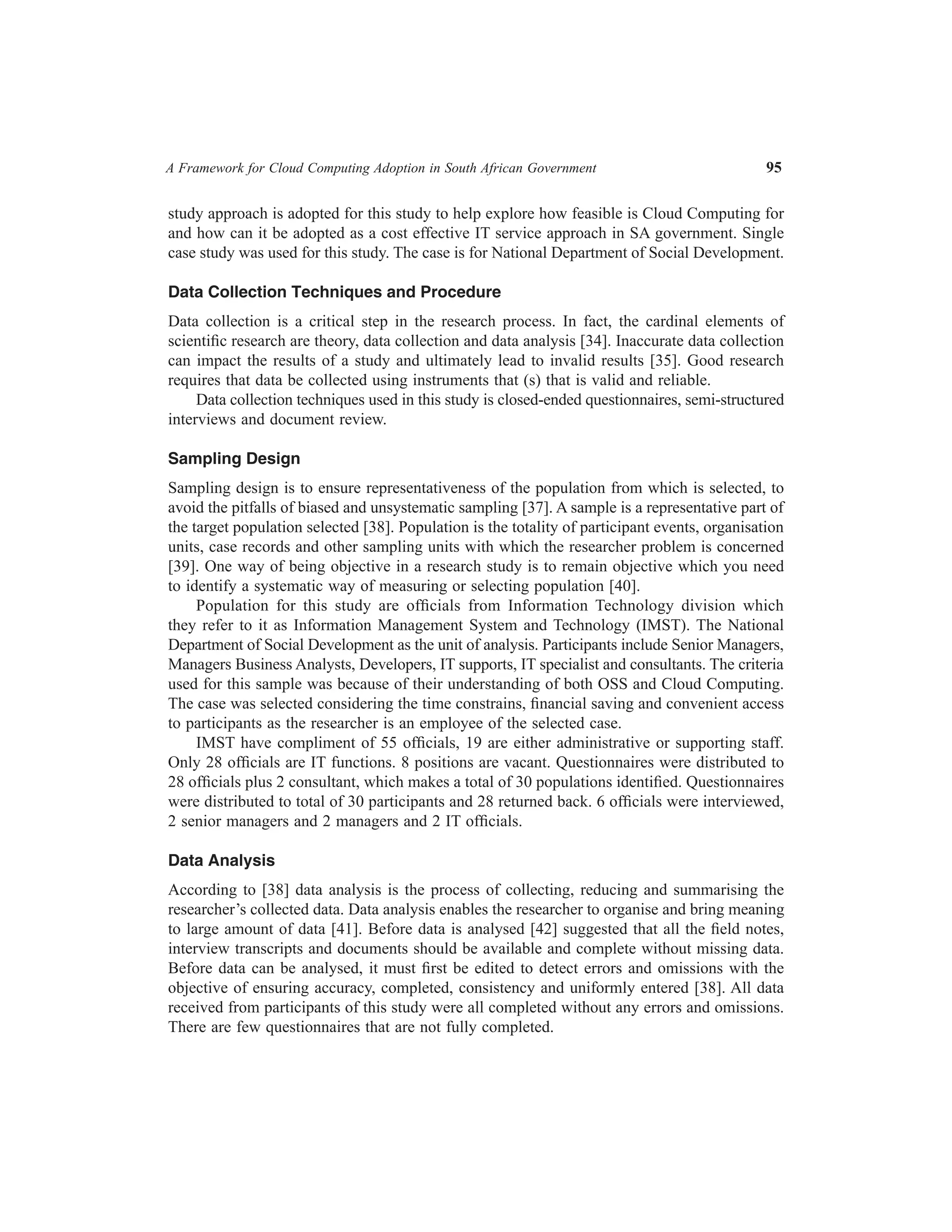 A Framework for Cloud Computing Adoption in South African Government	

95

study approach is adopted for this study to help explore how feasible is Cloud Computing for
and how can it be adopted as a cost effective IT service approach in SA government. Single
case study was used for this study. The case is for National Department of Social Development.
Data Collection Techniques and Procedure
Data collection is a critical step in the research process. In fact, the cardinal elements of
scientific research are theory, data collection and data analysis [34]. Inaccurate data collection
can impact the results of a study and ultimately lead to invalid results [35]. Good research
requires that data be collected using instruments that (s) that is valid and reliable.
Data collection techniques used in this study is closed-ended questionnaires, semi-structured
interviews and document review.
Sampling Design
Sampling design is to ensure representativeness of the population from which is selected, to
avoid the pitfalls of biased and unsystematic sampling [37]. A sample is a representative part of
the target population selected [38]. Population is the totality of participant events, organisation
units, case records and other sampling units with which the researcher problem is concerned
[39]. One way of being objective in a research study is to remain objective which you need
to identify a systematic way of measuring or selecting population [40].
Population for this study are officials from Information Technology division which
they refer to it as Information Management System and Technology (IMST). The National
Department of Social Development as the unit of analysis. Participants include Senior Managers,
Managers Business Analysts, Developers, IT supports, IT specialist and consultants. The criteria
used for this sample was because of their understanding of both OSS and Cloud Computing.
The case was selected considering the time constrains, financial saving and convenient access
to participants as the researcher is an employee of the selected case.
IMST have compliment of 55 officials, 19 are either administrative or supporting staff.
Only 28 officials are IT functions. 8 positions are vacant. Questionnaires were distributed to
28 officials plus 2 consultant, which makes a total of 30 populations identified. Questionnaires
were distributed to total of 30 participants and 28 returned back. 6 officials were interviewed,
2 senior managers and 2 managers and 2 IT officials.
Data Analysis
According to [38] data analysis is the process of collecting, reducing and summarising the
researcher’s collected data. Data analysis enables the researcher to organise and bring meaning
to large amount of data [41]. Before data is analysed [42] suggested that all the field notes,
interview transcripts and documents should be available and complete without missing data.
Before data can be analysed, it must first be edited to detect errors and omissions with the
objective of ensuring accuracy, completed, consistency and uniformly entered [38]. All data
received from participants of this study were all completed without any errors and omissions.
There are few questionnaires that are not fully completed.

 