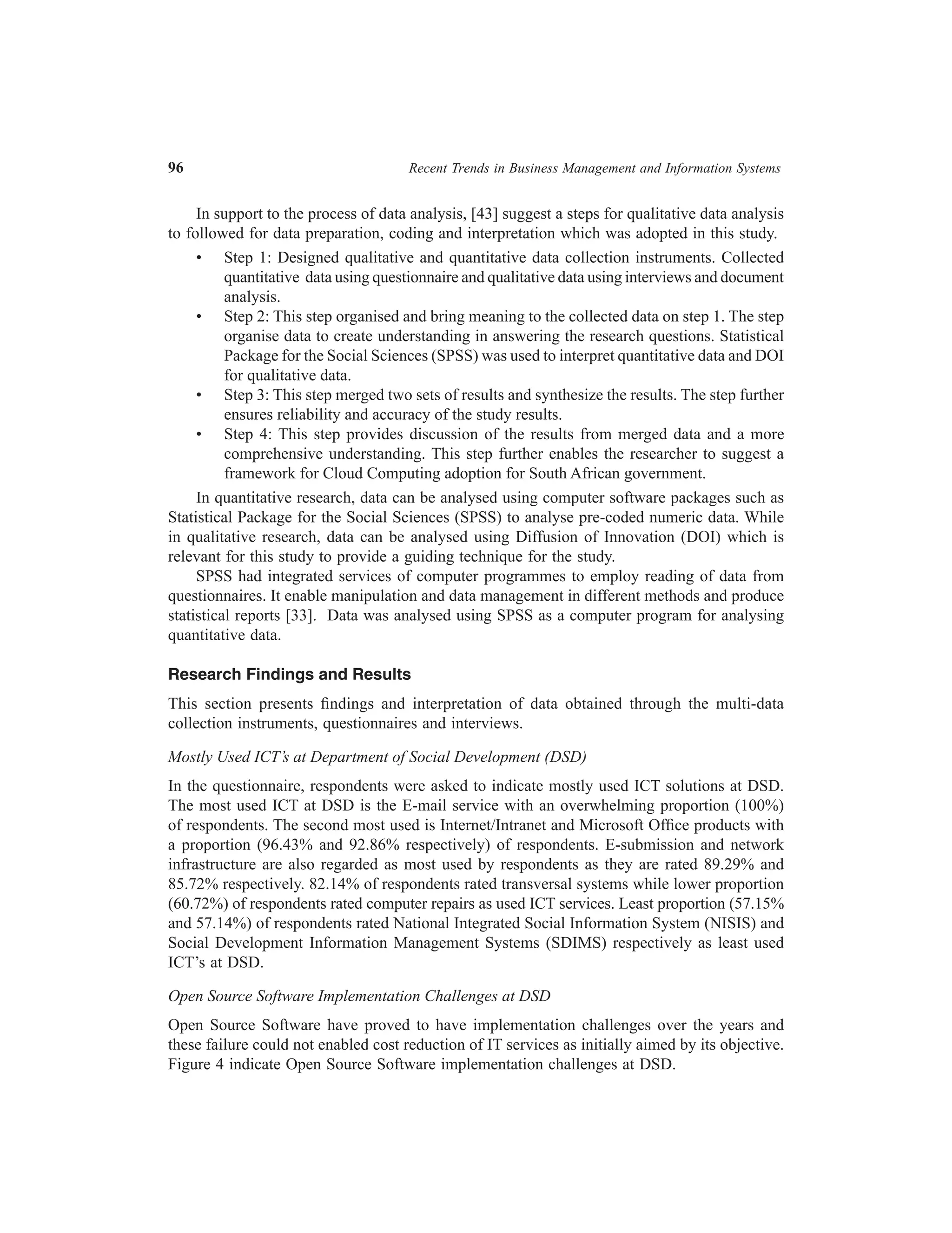 96	

Recent Trends in Business Management and Information Systems

In support to the process of data analysis, [43] suggest a steps for qualitative data analysis
to followed for data preparation, coding and interpretation which was adopted in this study.
•	 Step 1: Designed qualitative and quantitative data collection instruments. Collected
quantitative data using questionnaire and qualitative data using interviews and document
analysis.
•	 Step 2: This step organised and bring meaning to the collected data on step 1. The step
organise data to create understanding in answering the research questions. Statistical
Package for the Social Sciences (SPSS) was used to interpret quantitative data and DOI
for qualitative data.
•	 Step 3: This step merged two sets of results and synthesize the results. The step further
ensures reliability and accuracy of the study results.
•	 Step 4: This step provides discussion of the results from merged data and a more
comprehensive understanding. This step further enables the researcher to suggest a
framework for Cloud Computing adoption for South African government.
In quantitative research, data can be analysed using computer software packages such as
Statistical Package for the Social Sciences (SPSS) to analyse pre-coded numeric data. While
in qualitative research, data can be analysed using Diffusion of Innovation (DOI) which is
relevant for this study to provide a guiding technique for the study.
SPSS had integrated services of computer programmes to employ reading of data from
questionnaires. It enable manipulation and data management in different methods and produce
statistical reports [33]. Data was analysed using SPSS as a computer program for analysing
quantitative data.
Research Findings and Results
This section presents findings and interpretation of data obtained through the multi-data
collection instruments, questionnaires and interviews.
Mostly Used ICT’s at Department of Social Development (DSD)
In the questionnaire, respondents were asked to indicate mostly used ICT solutions at DSD.
The most used ICT at DSD is the E-mail service with an overwhelming proportion (100%)
of respondents. The second most used is Internet/Intranet and Microsoft Office products with
a proportion (96.43% and 92.86% respectively) of respondents. E-submission and network
infrastructure are also regarded as most used by respondents as they are rated 89.29% and
85.72% respectively. 82.14% of respondents rated transversal systems while lower proportion
(60.72%) of respondents rated computer repairs as used ICT services. Least proportion (57.15%
and 57.14%) of respondents rated National Integrated Social Information System (NISIS) and
Social Development Information Management Systems (SDIMS) respectively as least used
ICT’s at DSD.
Open Source Software Implementation Challenges at DSD
Open Source Software have proved to have implementation challenges over the years and
these failure could not enabled cost reduction of IT services as initially aimed by its objective.
Figure 4 indicate Open Source Software implementation challenges at DSD.

 