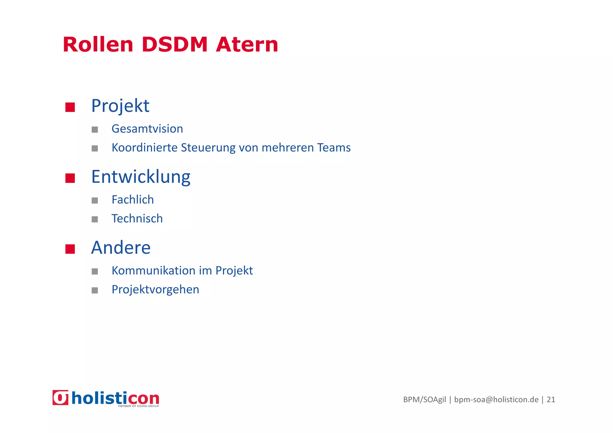 Rollen DSDM Atern
■ Projekt
■ Gesamtvision
■ Koordinierte Steuerung von mehreren Teams

■ Entwicklung
■ Fachlich
■ Technisch

■ Andere
■ Kommunikation im Projekt
■ Projektvorgehen

BPM/SOAgil | bpm-soa@holisticon.de | 21

 