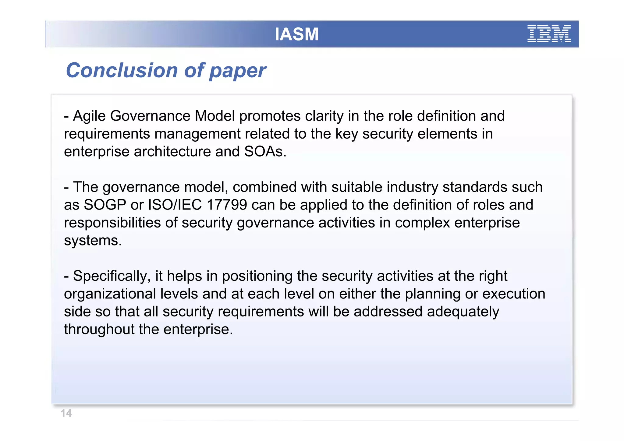 IASM

Conclusion of paper

- Agile Governance Model promotes clarity in the role definition and
requirements management related to the key security elements in
enterprise architecture and SOAs.

- The governance model, combined with suitable industry standards such
as SOGP or ISO/IEC 17799 can be applied to the definition of roles and
responsibilities of security governance activities in complex enterprise
systems.

- Specifically, it helps in positioning the security activities at the right
organizational levels and at each level on either the planning or execution
side so that all security requirements will be addressed adequately
throughout the enterprise.




14
 