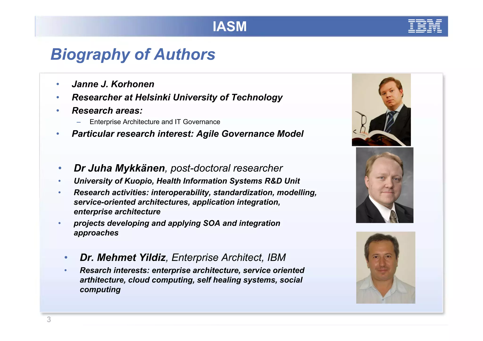 IASM

Biography of Authors
    •       Janne J. Korhonen
    •       Researcher at Helsinki University of Technology
    •       Research areas:
             –   Enterprise Architecture and IT Governance
    •       Particular research interest: Agile Governance Model


    •       Dr Juha Mykkänen, post-doctoral researcher
    •       University of Kuopio, Health Information Systems R&D Unit
    •       Research activities: interoperability, standardization, modelling,
            service-oriented architectures, application integration,
            enterprise architecture
    •       projects developing and applying SOA and integration
            approaches


        •    Dr. Mehmet Yildiz, Enterprise Architect, IBM
        •    Resarch interests: enterprise architecture, service oriented
             arthitecture, cloud computing, self healing systems, social
             computing


3
 