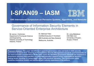 I-SPAN09 – IASM
    10th International Symposium on Pervasive Systems, Algorithms, and Networks


      Governance of Information Security Elements in
      Service-Oriented Enterprise Architecture
    Mr Janne J. Korhonen                Dr. Mehmet Yildiz                   Dr. Juha Mykkänen
    Department of Computer Science      Certified Executive IT Architect    HIS R&D Unit
    and Engineering                     IBM Australia and New Zealand       University of Kuopio
    Helsinki University of Technology   Melbourne, Australia                Kuopio, Finland
    Helsinki, Finland




Proposed Abstract: This paper identifies and analyzes governance roles and tasks in SOA security
governance at macro level. Drawing from Information Security Management standards and frameworks on
one hand and SOA considerations on the other hand, the identified governance elements are mapped to a
governance structure that specifies planning and execution aspects at four organizational decision-
making levels, resulting in a prescriptive model with practical relevance. This constructive study
combines theoretical models and standards with industry experience of the authors.
1
 