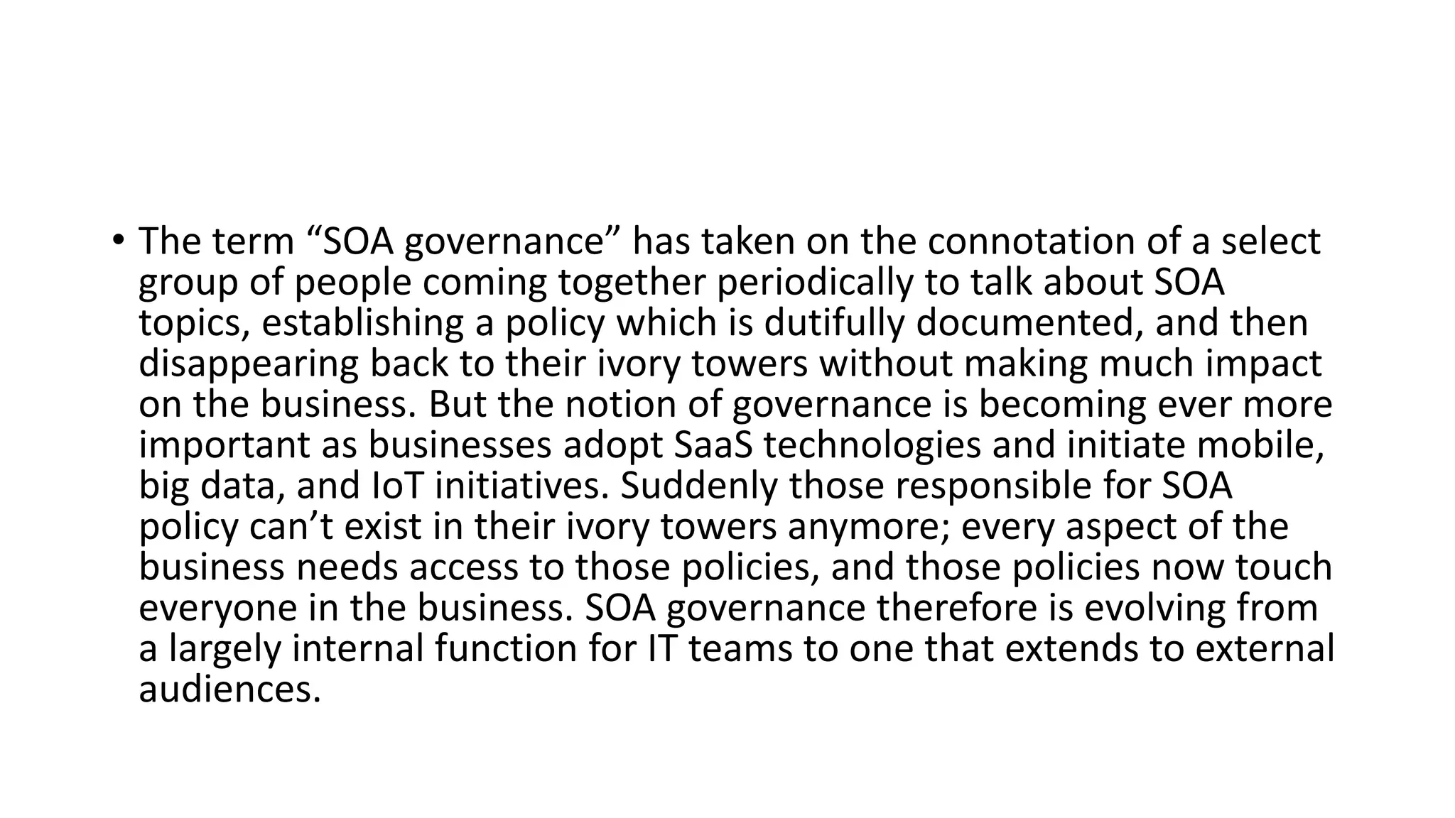 • The term “SOA governance” has taken on the connotation of a select
group of people coming together periodically to talk about SOA
topics, establishing a policy which is dutifully documented, and then
disappearing back to their ivory towers without making much impact
on the business. But the notion of governance is becoming ever more
important as businesses adopt SaaS technologies and initiate mobile,
big data, and IoT initiatives. Suddenly those responsible for SOA
policy can’t exist in their ivory towers anymore; every aspect of the
business needs access to those policies, and those policies now touch
everyone in the business. SOA governance therefore is evolving from
a largely internal function for IT teams to one that extends to external
audiences.
 