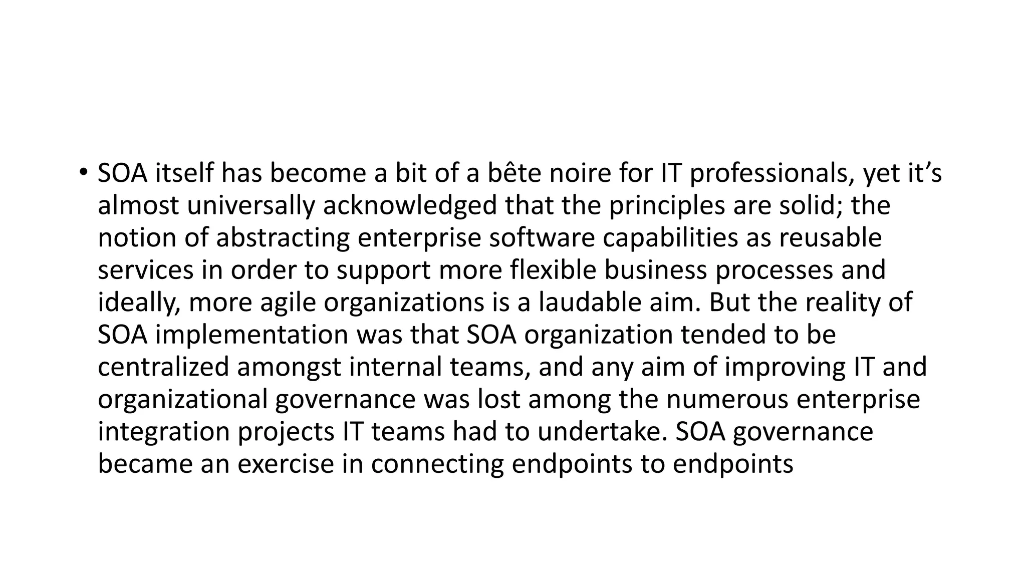 • SOA itself has become a bit of a bête noire for IT professionals, yet it’s
almost universally acknowledged that the principles are solid; the
notion of abstracting enterprise software capabilities as reusable
services in order to support more flexible business processes and
ideally, more agile organizations is a laudable aim. But the reality of
SOA implementation was that SOA organization tended to be
centralized amongst internal teams, and any aim of improving IT and
organizational governance was lost among the numerous enterprise
integration projects IT teams had to undertake. SOA governance
became an exercise in connecting endpoints to endpoints
 