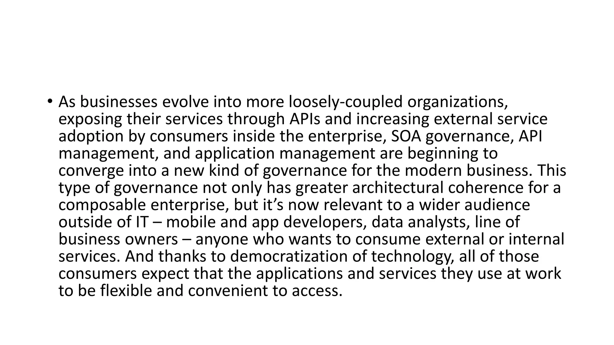 • As businesses evolve into more loosely-coupled organizations,
exposing their services through APIs and increasing external service
adoption by consumers inside the enterprise, SOA governance, API
management, and application management are beginning to
converge into a new kind of governance for the modern business. This
type of governance not only has greater architectural coherence for a
composable enterprise, but it’s now relevant to a wider audience
outside of IT – mobile and app developers, data analysts, line of
business owners – anyone who wants to consume external or internal
services. And thanks to democratization of technology, all of those
consumers expect that the applications and services they use at work
to be flexible and convenient to access.
 