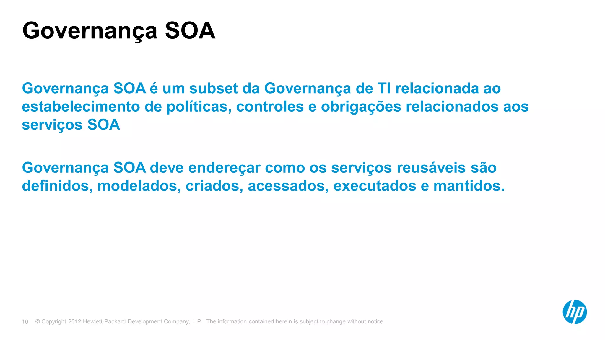 © Copyright 2012 Hewlett-Packard Development Company, L.P. The information contained herein is subject to change without notice.10
Governança SOA
Governança SOA é um subset da Governança de TI relacionada ao
estabelecimento de políticas, controles e obrigações relacionados aos
serviços SOA
Governança SOA deve endereçar como os serviços reusáveis são
definidos, modelados, criados, acessados, executados e mantidos.
 