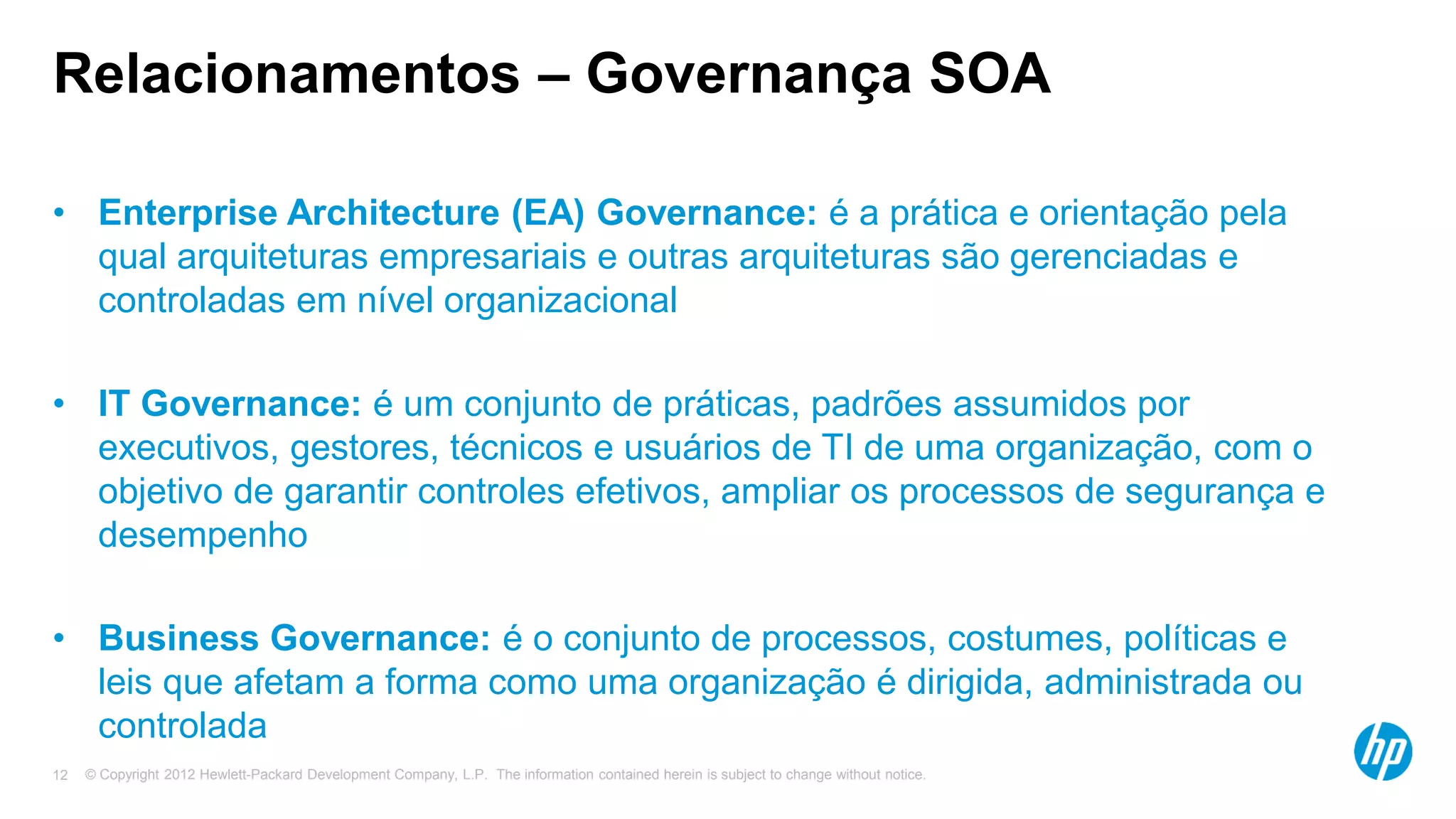 © Copyright 2012 Hewlett-Packard Development Company, L.P. The information contained herein is subject to change without notice.12
Relacionamentos – Governança SOA
• Enterprise Architecture (EA) Governance: é a prática e orientação pela
qual arquiteturas empresariais e outras arquiteturas são gerenciadas e
controladas em nível organizacional
• IT Governance: é um conjunto de práticas, padrões assumidos por
executivos, gestores, técnicos e usuários de TI de uma organização, com o
objetivo de garantir controles efetivos, ampliar os processos de segurança e
desempenho
• Business Governance: é o conjunto de processos, costumes, políticas e
leis que afetam a forma como uma organização é dirigida, administrada ou
controlada
 