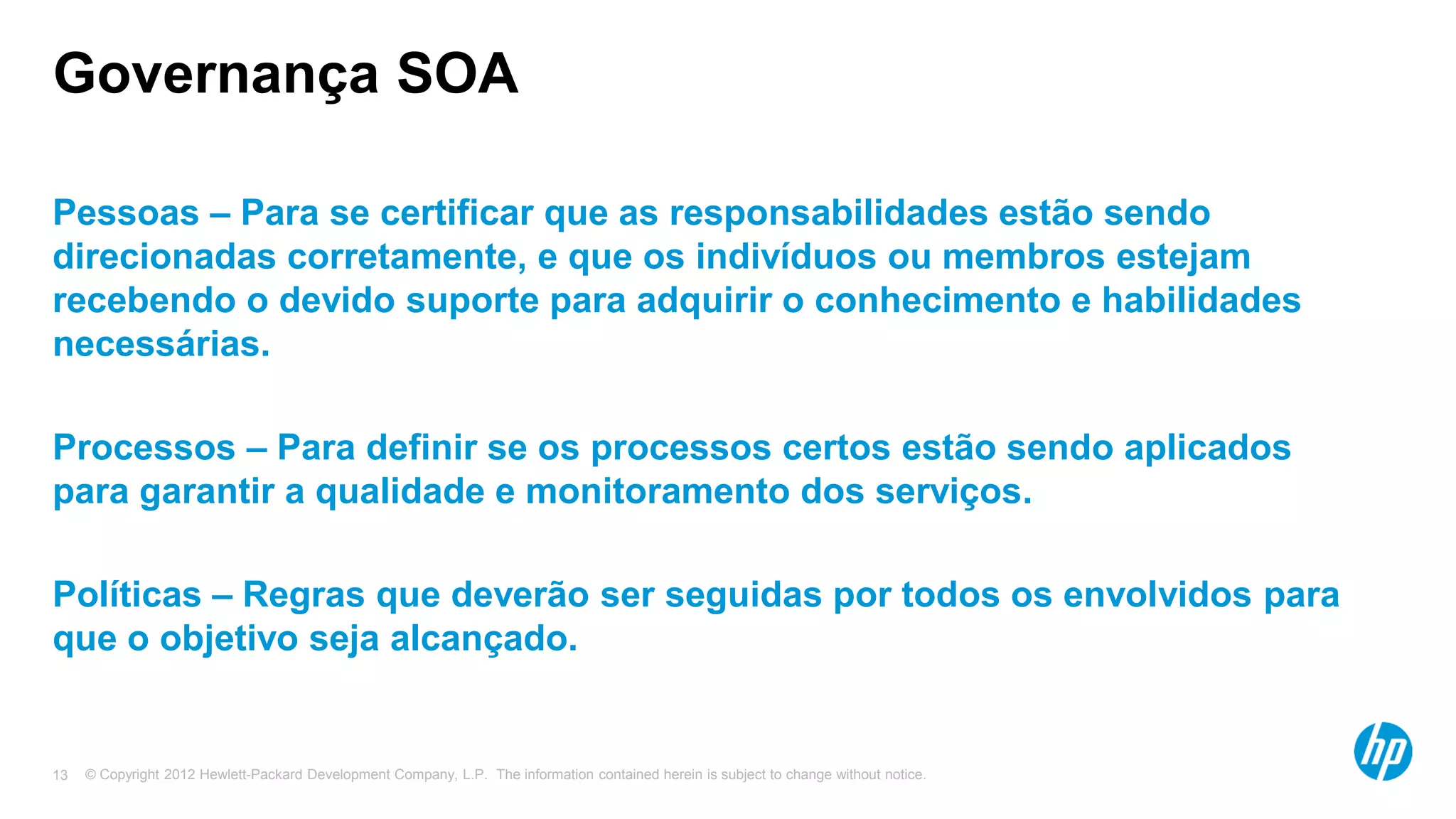 © Copyright 2012 Hewlett-Packard Development Company, L.P. The information contained herein is subject to change without notice.13
Governança SOA
Pessoas – Para se certificar que as responsabilidades estão sendo
direcionadas corretamente, e que os indivíduos ou membros estejam
recebendo o devido suporte para adquirir o conhecimento e habilidades
necessárias.
Processos – Para definir se os processos certos estão sendo aplicados
para garantir a qualidade e monitoramento dos serviços.
Políticas – Regras que deverão ser seguidas por todos os envolvidos para
que o objetivo seja alcançado.
 