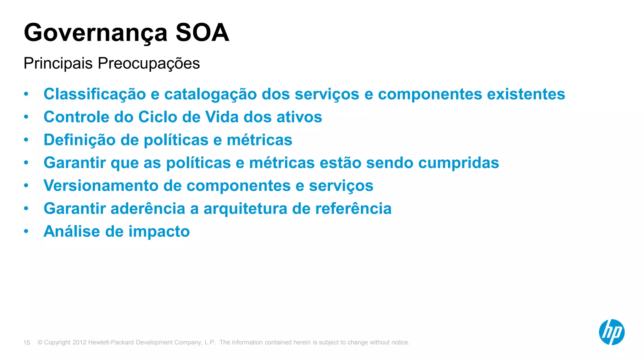 © Copyright 2012 Hewlett-Packard Development Company, L.P. The information contained herein is subject to change without notice.15
Principais Preocupações
Governança SOA
• Classificação e catalogação dos serviços e componentes existentes
• Controle do Ciclo de Vida dos ativos
• Definição de políticas e métricas
• Garantir que as políticas e métricas estão sendo cumpridas
• Versionamento de componentes e serviços
• Garantir aderência a arquitetura de referência
• Análise de impacto
 