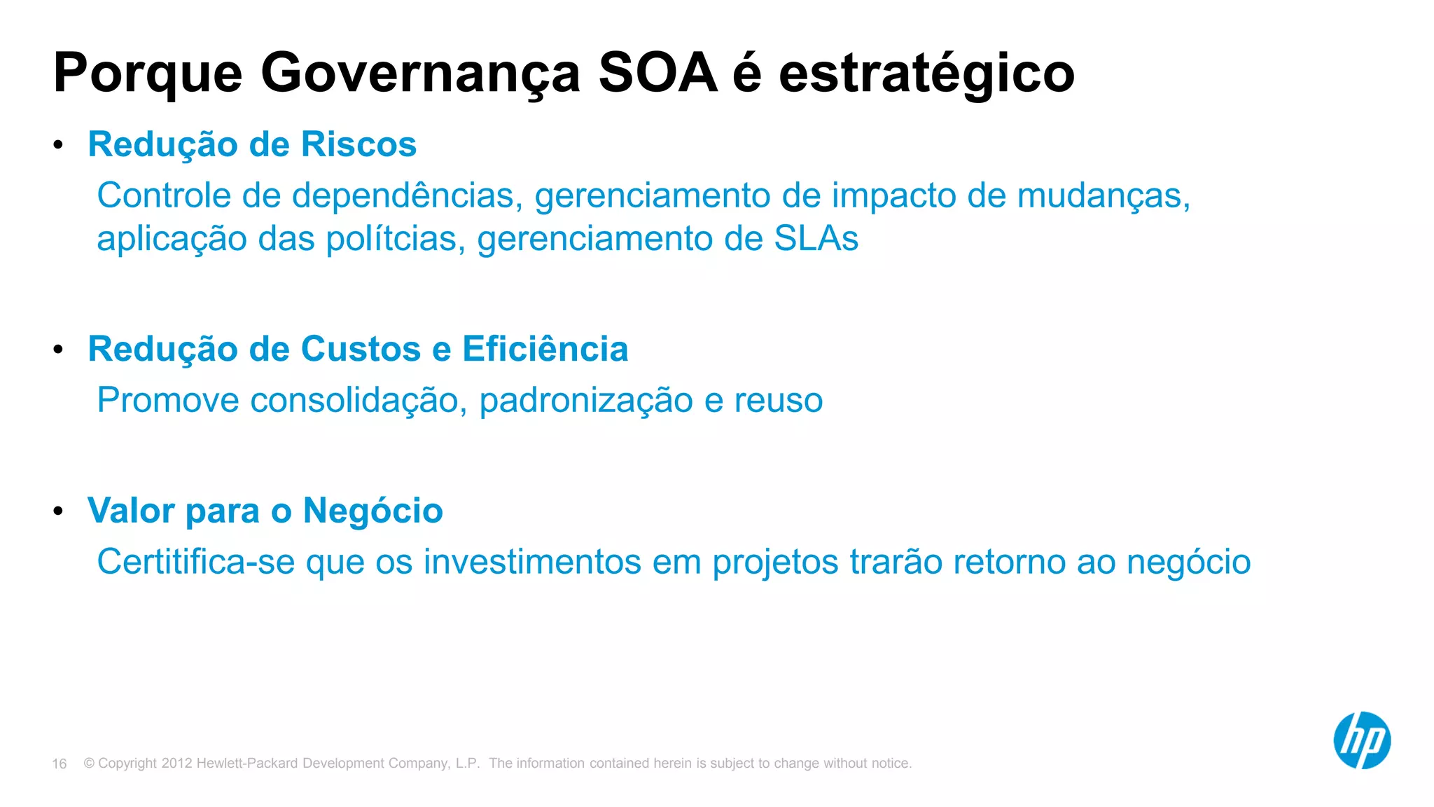 © Copyright 2012 Hewlett-Packard Development Company, L.P. The information contained herein is subject to change without notice.16
Porque Governança SOA é estratégico
• Redução de Riscos
• Controle de dependências, gerenciamento de impacto de mudanças,
aplicação das polítcias, gerenciamento de SLAs
• Redução de Custos e Eficiência
• Promove consolidação, padronização e reuso
• Valor para o Negócio
• Certitifica-se que os investimentos em projetos trarão retorno ao negócio
 