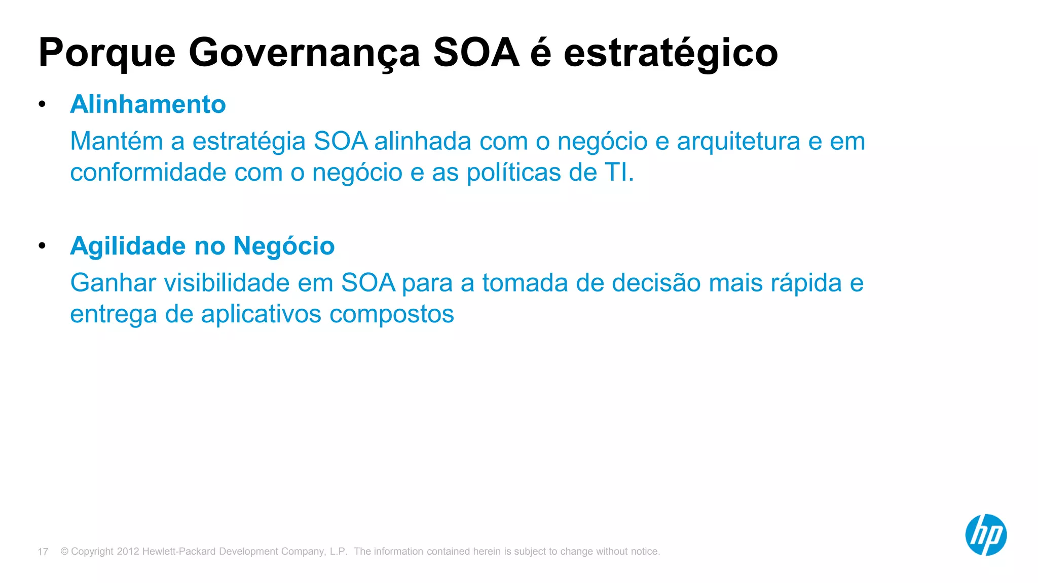 © Copyright 2012 Hewlett-Packard Development Company, L.P. The information contained herein is subject to change without notice.17
Porque Governança SOA é estratégico
• Alinhamento
• Mantém a estratégia SOA alinhada com o negócio e arquitetura e em
conformidade com o negócio e as políticas de TI.
• Agilidade no Negócio
• Ganhar visibilidade em SOA para a tomada de decisão mais rápida e
entrega de aplicativos compostos
 