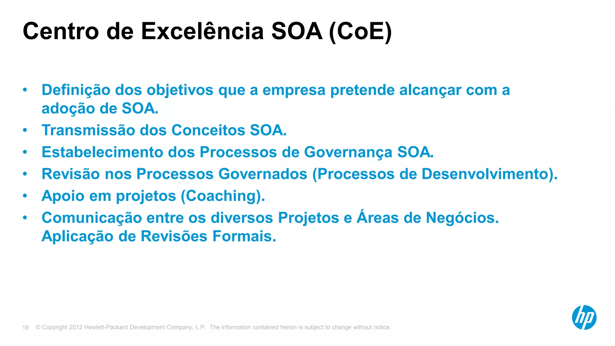 © Copyright 2012 Hewlett-Packard Development Company, L.P. The information contained herein is subject to change without notice.18
Centro de Excelência SOA (CoE)
• Definição dos objetivos que a empresa pretende alcançar com a
adoção de SOA.
• Transmissão dos Conceitos SOA.
• Estabelecimento dos Processos de Governança SOA.
• Revisão nos Processos Governados (Processos de Desenvolvimento).
• Apoio em projetos (Coaching).
• Comunicação entre os diversos Projetos e Áreas de Negócios.
Aplicação de Revisões Formais.
 