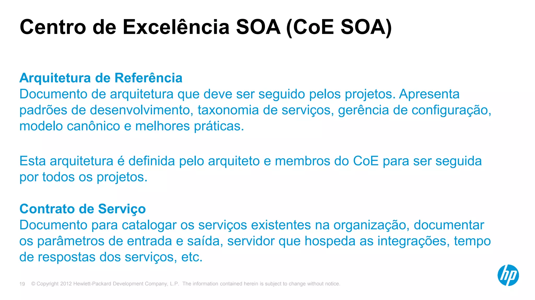 © Copyright 2012 Hewlett-Packard Development Company, L.P. The information contained herein is subject to change without notice.19
Centro de Excelência SOA (CoE SOA)
Arquitetura de Referência
Documento de arquitetura que deve ser seguido pelos projetos. Apresenta
padrões de desenvolvimento, taxonomia de serviços, gerência de configuração,
modelo canônico e melhores práticas.
Esta arquitetura é definida pelo arquiteto e membros do CoE para ser seguida
por todos os projetos.
Contrato de Serviço
Documento para catalogar os serviços existentes na organização, documentar
os parâmetros de entrada e saída, servidor que hospeda as integrações, tempo
de respostas dos serviços, etc.
 