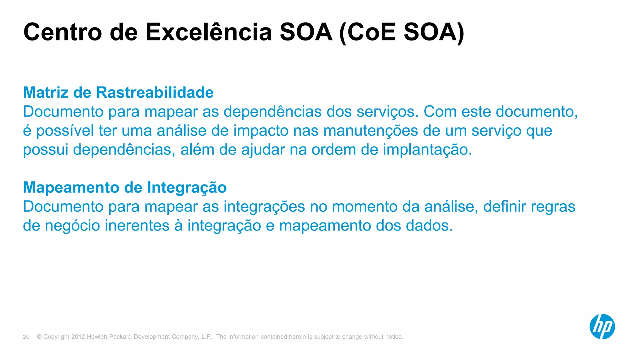 © Copyright 2012 Hewlett-Packard Development Company, L.P. The information contained herein is subject to change without notice.20
Centro de Excelência SOA (CoE SOA)
Matriz de Rastreabilidade
Documento para mapear as dependências dos serviços. Com este documento,
é possível ter uma análise de impacto nas manutenções de um serviço que
possui dependências, além de ajudar na ordem de implantação.
Mapeamento de Integração
Documento para mapear as integrações no momento da análise, definir regras
de negócio inerentes à integração e mapeamento dos dados.
 