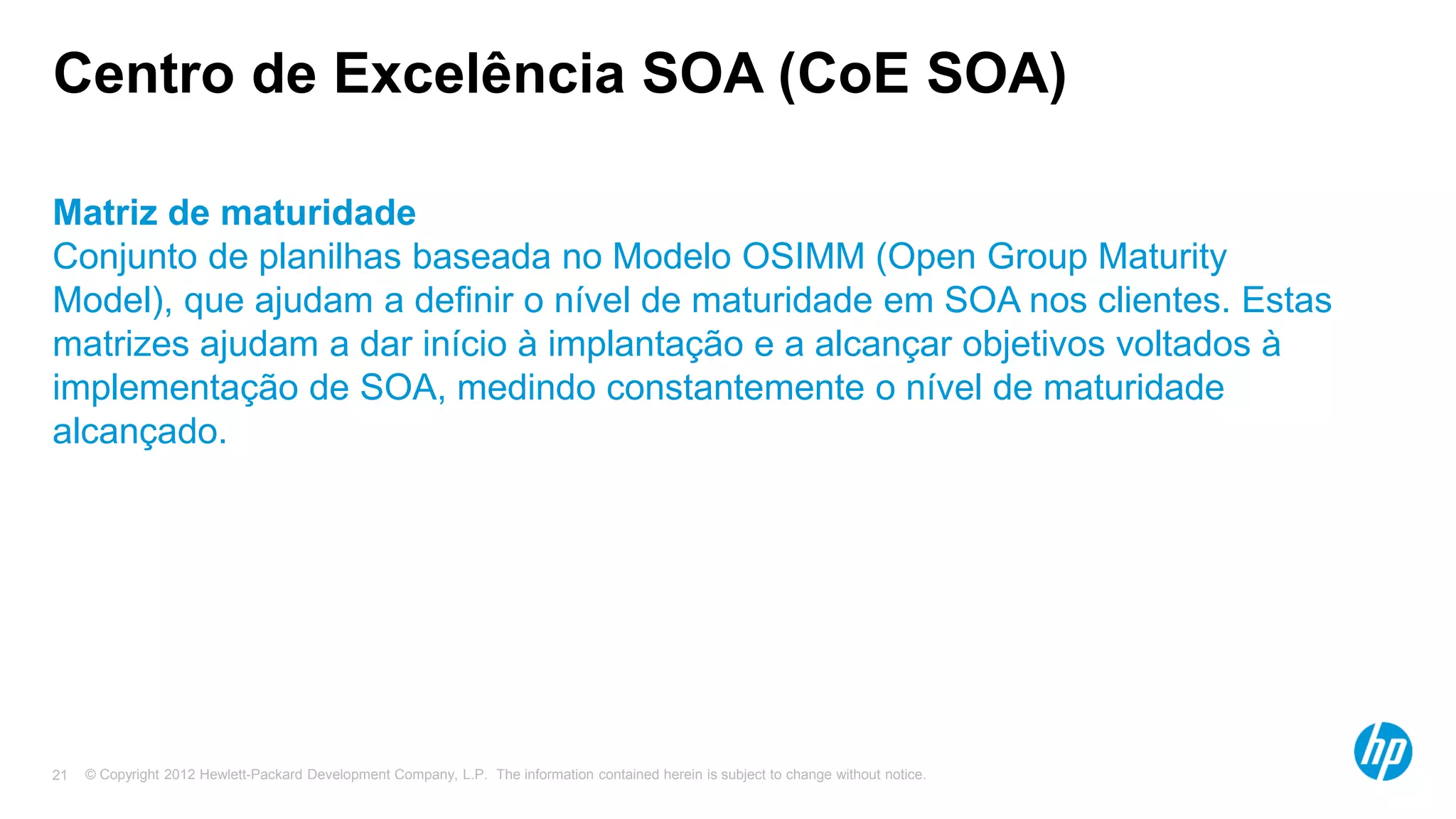 © Copyright 2012 Hewlett-Packard Development Company, L.P. The information contained herein is subject to change without notice.21
Centro de Excelência SOA (CoE SOA)
Matriz de maturidade
Conjunto de planilhas baseada no Modelo OSIMM (Open Group Maturity
Model), que ajudam a definir o nível de maturidade em SOA nos clientes. Estas
matrizes ajudam a dar início à implantação e a alcançar objetivos voltados à
implementação de SOA, medindo constantemente o nível de maturidade
alcançado.
 