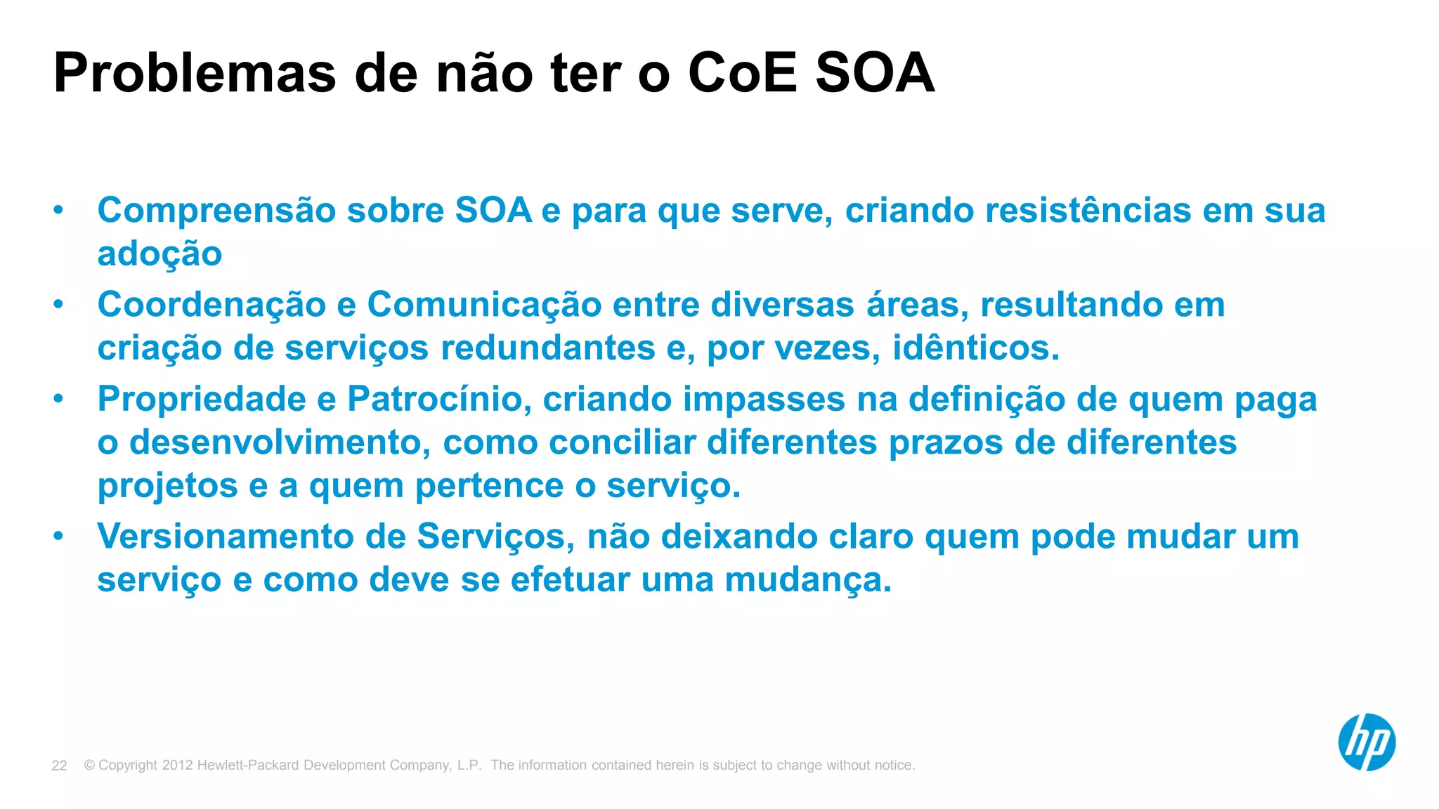 © Copyright 2012 Hewlett-Packard Development Company, L.P. The information contained herein is subject to change without notice.22
Problemas de não ter o CoE SOA
• Compreensão sobre SOA e para que serve, criando resistências em sua
adoção
• Coordenação e Comunicação entre diversas áreas, resultando em
criação de serviços redundantes e, por vezes, idênticos.
• Propriedade e Patrocínio, criando impasses na definição de quem paga
o desenvolvimento, como conciliar diferentes prazos de diferentes
projetos e a quem pertence o serviço.
• Versionamento de Serviços, não deixando claro quem pode mudar um
serviço e como deve se efetuar uma mudança.
 