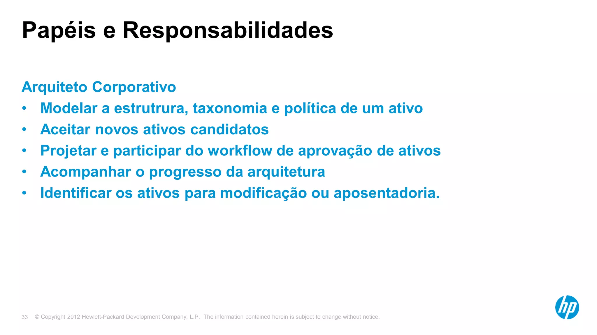 © Copyright 2012 Hewlett-Packard Development Company, L.P. The information contained herein is subject to change without notice.33
Papéis e Responsabilidades
Arquiteto Corporativo
• Modelar a estrutrura, taxonomia e política de um ativo
• Aceitar novos ativos candidatos
• Projetar e participar do workflow de aprovação de ativos
• Acompanhar o progresso da arquitetura
• Identificar os ativos para modificação ou aposentadoria.
 