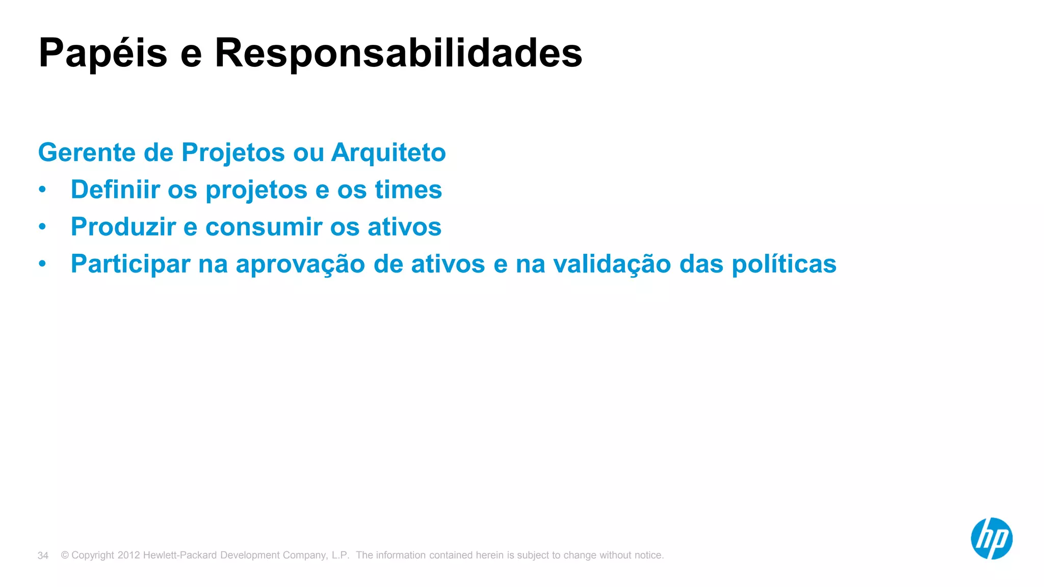 © Copyright 2012 Hewlett-Packard Development Company, L.P. The information contained herein is subject to change without notice.34
Papéis e Responsabilidades
Gerente de Projetos ou Arquiteto
• Definiir os projetos e os times
• Produzir e consumir os ativos
• Participar na aprovação de ativos e na validação das políticas
 