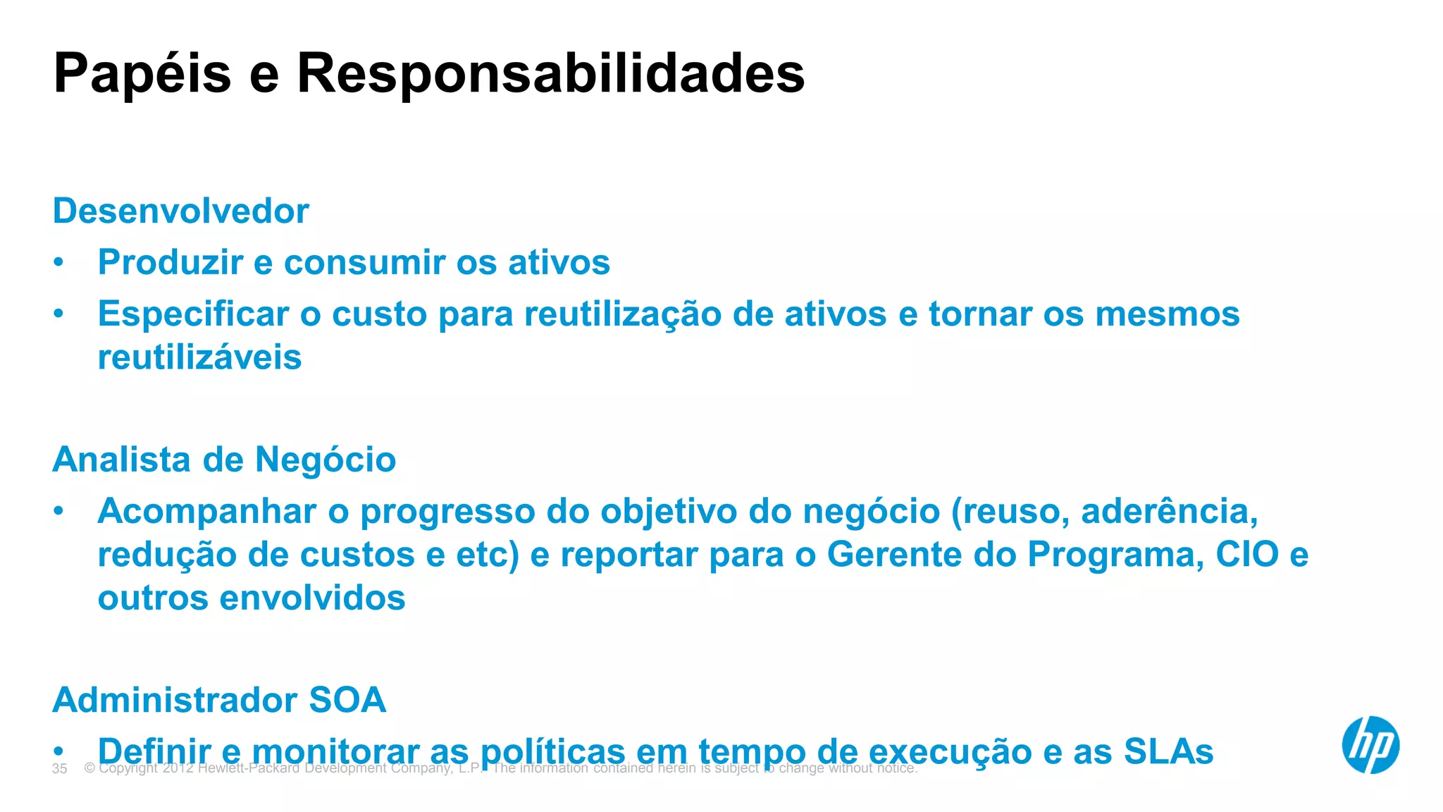 © Copyright 2012 Hewlett-Packard Development Company, L.P. The information contained herein is subject to change without notice.35
Papéis e Responsabilidades
Desenvolvedor
• Produzir e consumir os ativos
• Especificar o custo para reutilização de ativos e tornar os mesmos
reutilizáveis
Analista de Negócio
• Acompanhar o progresso do objetivo do negócio (reuso, aderência,
redução de custos e etc) e reportar para o Gerente do Programa, CIO e
outros envolvidos
Administrador SOA
• Definir e monitorar as políticas em tempo de execução e as SLAs
 
