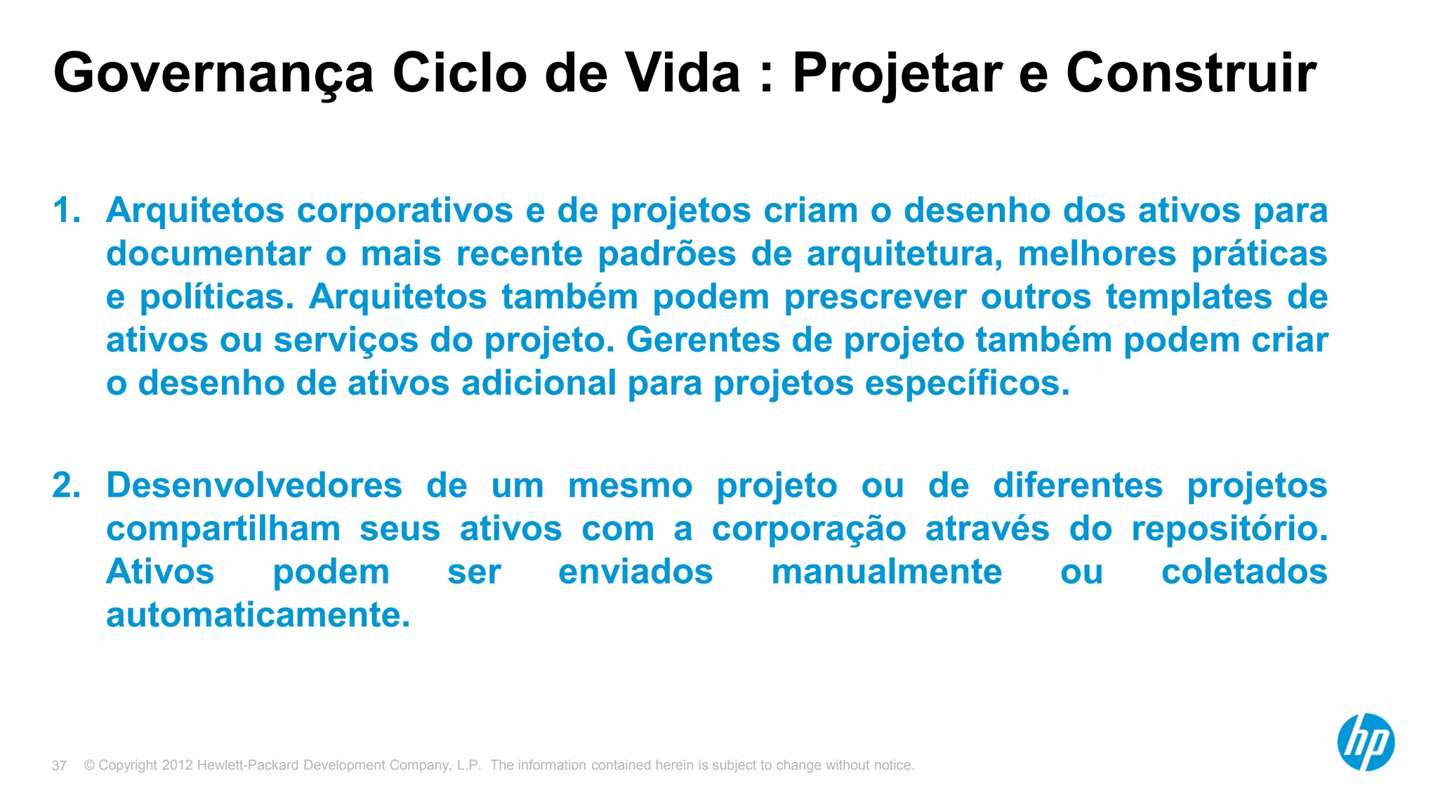 © Copyright 2012 Hewlett-Packard Development Company, L.P. The information contained herein is subject to change without notice.37
Governança Ciclo de Vida : Projetar e Construir
1. Arquitetos corporativos e de projetos criam o desenho dos ativos para
documentar o mais recente padrões de arquitetura, melhores práticas
e políticas. Arquitetos também podem prescrever outros templates de
ativos ou serviços do projeto. Gerentes de projeto também podem criar
o desenho de ativos adicional para projetos específicos.
2. Desenvolvedores de um mesmo projeto ou de diferentes projetos
compartilham seus ativos com a corporação através do repositório.
Ativos podem ser enviados manualmente ou coletados
automaticamente.
 