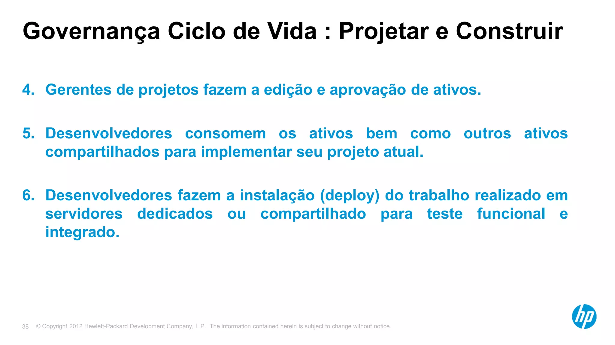 © Copyright 2012 Hewlett-Packard Development Company, L.P. The information contained herein is subject to change without notice.38
Governança Ciclo de Vida : Projetar e Construir
4. Gerentes de projetos fazem a edição e aprovação de ativos.
5. Desenvolvedores consomem os ativos bem como outros ativos
compartilhados para implementar seu projeto atual.
6. Desenvolvedores fazem a instalação (deploy) do trabalho realizado em
servidores dedicados ou compartilhado para teste funcional e
integrado.
 