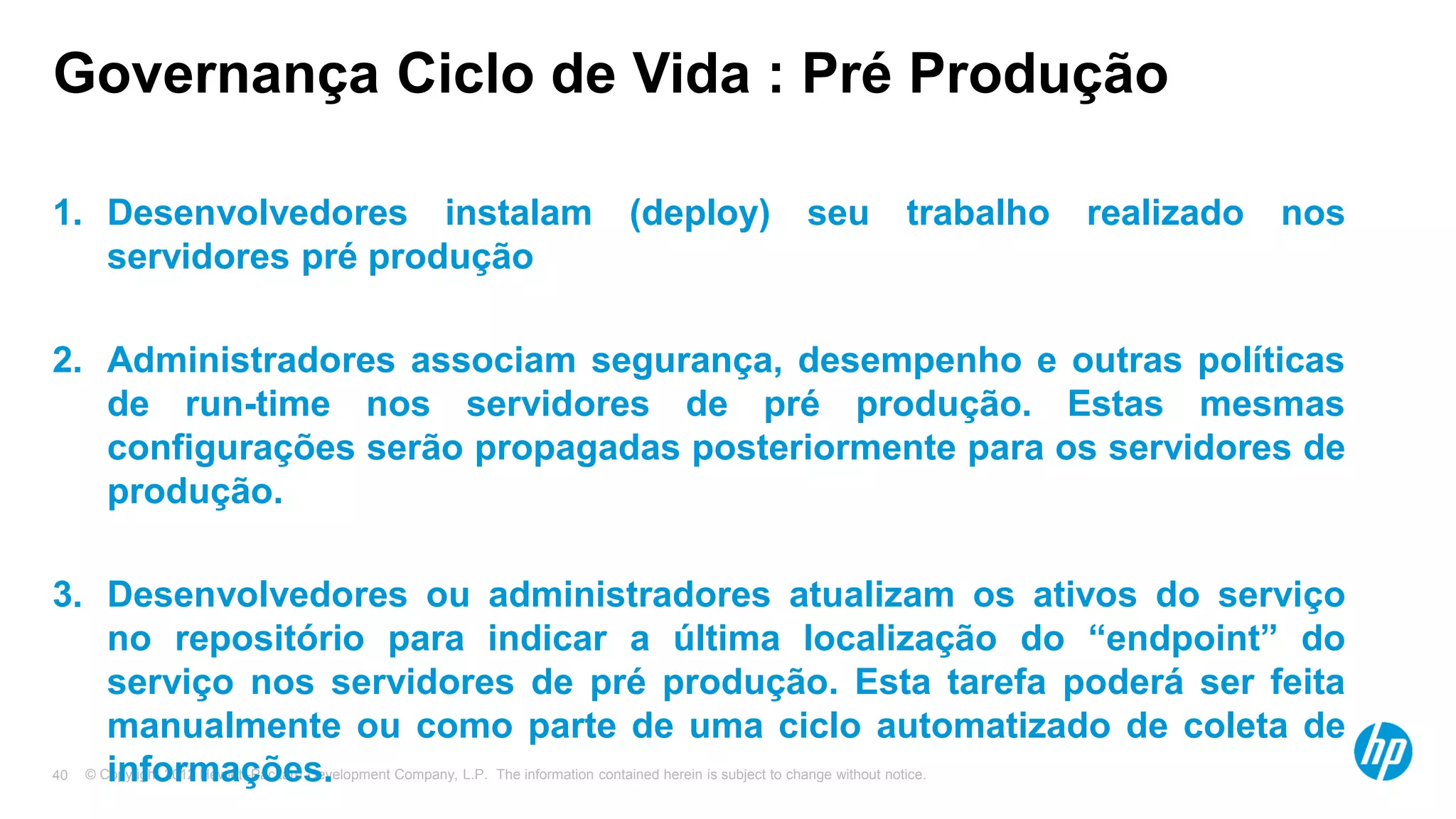 © Copyright 2012 Hewlett-Packard Development Company, L.P. The information contained herein is subject to change without notice.40
Governança Ciclo de Vida : Pré Produção
1. Desenvolvedores instalam (deploy) seu trabalho realizado nos
servidores pré produção
2. Administradores associam segurança, desempenho e outras políticas
de run-time nos servidores de pré produção. Estas mesmas
configurações serão propagadas posteriormente para os servidores de
produção.
3. Desenvolvedores ou administradores atualizam os ativos do serviço
no repositório para indicar a última localização do “endpoint” do
serviço nos servidores de pré produção. Esta tarefa poderá ser feita
manualmente ou como parte de uma ciclo automatizado de coleta de
informações.
 