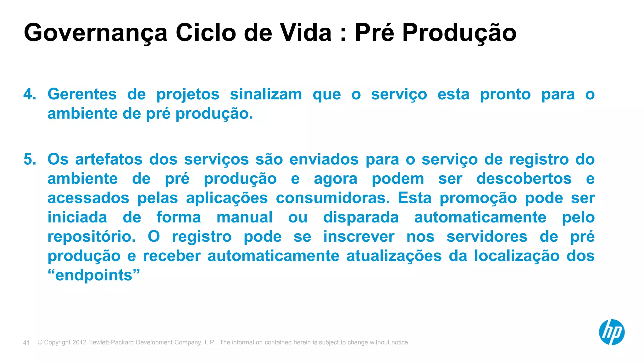 © Copyright 2012 Hewlett-Packard Development Company, L.P. The information contained herein is subject to change without notice.41
Governança Ciclo de Vida : Pré Produção
4. Gerentes de projetos sinalizam que o serviço esta pronto para o
ambiente de pré produção.
5. Os artefatos dos serviços são enviados para o serviço de registro do
ambiente de pré produção e agora podem ser descobertos e
acessados pelas aplicações consumidoras. Esta promoção pode ser
iniciada de forma manual ou disparada automaticamente pelo
repositório. O registro pode se inscrever nos servidores de pré
produção e receber automaticamente atualizações da localização dos
“endpoints”
 