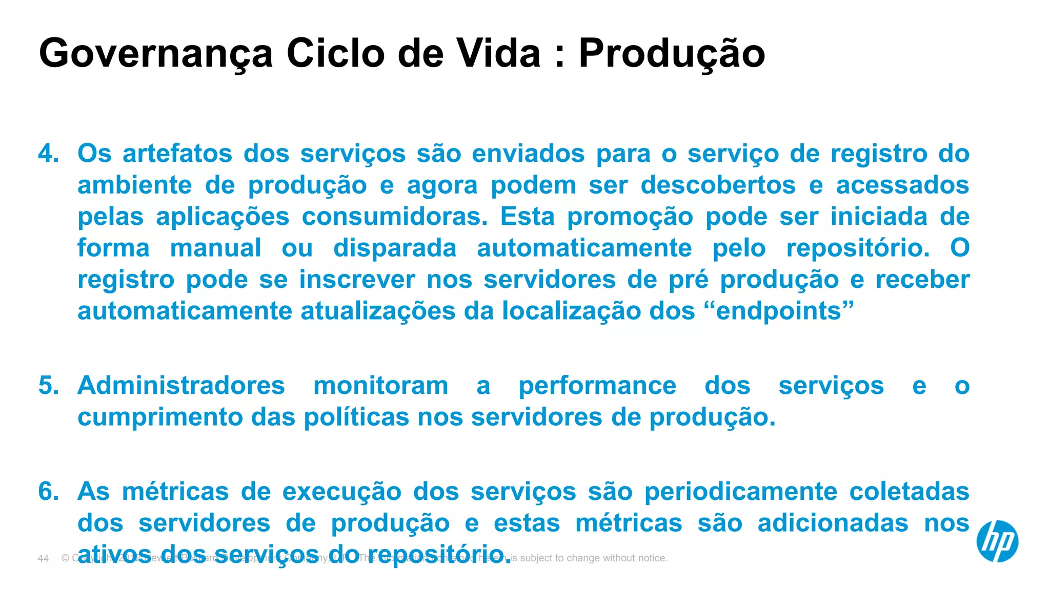 © Copyright 2012 Hewlett-Packard Development Company, L.P. The information contained herein is subject to change without notice.44
Governança Ciclo de Vida : Produção
4. Os artefatos dos serviços são enviados para o serviço de registro do
ambiente de produção e agora podem ser descobertos e acessados
pelas aplicações consumidoras. Esta promoção pode ser iniciada de
forma manual ou disparada automaticamente pelo repositório. O
registro pode se inscrever nos servidores de pré produção e receber
automaticamente atualizações da localização dos “endpoints”
5. Administradores monitoram a performance dos serviços e o
cumprimento das políticas nos servidores de produção.
6. As métricas de execução dos serviços são periodicamente coletadas
dos servidores de produção e estas métricas são adicionadas nos
ativos dos serviços do repositório.
 