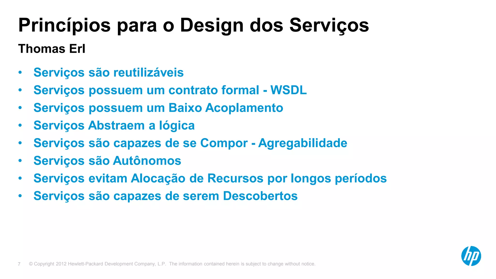© Copyright 2012 Hewlett-Packard Development Company, L.P. The information contained herein is subject to change without notice.7
Princípios para o Design dos Serviços
Thomas Erl
• Serviços são reutilizáveis
• Serviços possuem um contrato formal - WSDL
• Serviços possuem um Baixo Acoplamento
• Serviços Abstraem a lógica
• Serviços são capazes de se Compor - Agregabilidade
• Serviços são Autônomos
• Serviços evitam Alocação de Recursos por longos períodos
• Serviços são capazes de serem Descobertos
 