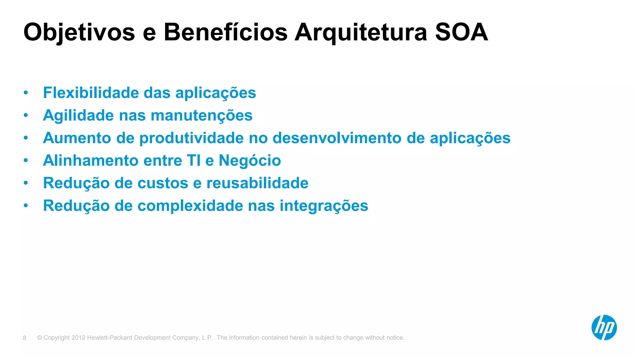 © Copyright 2012 Hewlett-Packard Development Company, L.P. The information contained herein is subject to change without notice.8
Objetivos e Benefícios Arquitetura SOA
• Flexibilidade das aplicações
• Agilidade nas manutenções
• Aumento de produtividade no desenvolvimento de aplicações
• Alinhamento entre TI e Negócio
• Redução de custos e reusabilidade
• Redução de complexidade nas integrações
 