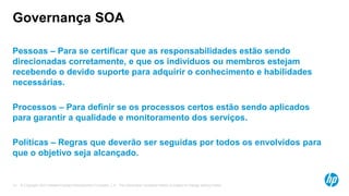 © Copyright 2012 Hewlett-Packard Development Company, L.P. The information contained herein is subject to change without notice.13
Governança SOA
Pessoas – Para se certificar que as responsabilidades estão sendo
direcionadas corretamente, e que os indivíduos ou membros estejam
recebendo o devido suporte para adquirir o conhecimento e habilidades
necessárias.
Processos – Para definir se os processos certos estão sendo aplicados
para garantir a qualidade e monitoramento dos serviços.
Políticas – Regras que deverão ser seguidas por todos os envolvidos para
que o objetivo seja alcançado.
 