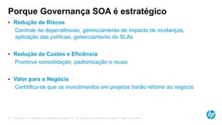 © Copyright 2012 Hewlett-Packard Development Company, L.P. The information contained herein is subject to change without notice.16
Porque Governança SOA é estratégico
• Redução de Riscos
• Controle de dependências, gerenciamento de impacto de mudanças,
aplicação das polítcias, gerenciamento de SLAs
• Redução de Custos e Eficiência
• Promove consolidação, padronização e reuso
• Valor para o Negócio
• Certitifica-se que os investimentos em projetos trarão retorno ao negócio
 