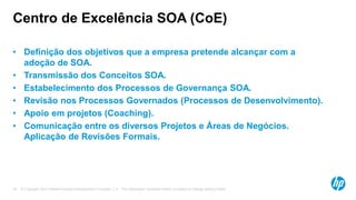 © Copyright 2012 Hewlett-Packard Development Company, L.P. The information contained herein is subject to change without notice.18
Centro de Excelência SOA (CoE)
• Definição dos objetivos que a empresa pretende alcançar com a
adoção de SOA.
• Transmissão dos Conceitos SOA.
• Estabelecimento dos Processos de Governança SOA.
• Revisão nos Processos Governados (Processos de Desenvolvimento).
• Apoio em projetos (Coaching).
• Comunicação entre os diversos Projetos e Áreas de Negócios.
Aplicação de Revisões Formais.
 