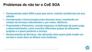 © Copyright 2012 Hewlett-Packard Development Company, L.P. The information contained herein is subject to change without notice.22
Problemas de não ter o CoE SOA
• Compreensão sobre SOA e para que serve, criando resistências em sua
adoção
• Coordenação e Comunicação entre diversas áreas, resultando em
criação de serviços redundantes e, por vezes, idênticos.
• Propriedade e Patrocínio, criando impasses na definição de quem paga
o desenvolvimento, como conciliar diferentes prazos de diferentes
projetos e a quem pertence o serviço.
• Versionamento de Serviços, não deixando claro quem pode mudar um
serviço e como deve se efetuar uma mudança.
 
