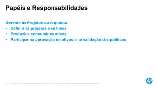 © Copyright 2012 Hewlett-Packard Development Company, L.P. The information contained herein is subject to change without notice.34
Papéis e Responsabilidades
Gerente de Projetos ou Arquiteto
• Definiir os projetos e os times
• Produzir e consumir os ativos
• Participar na aprovação de ativos e na validação das políticas
 