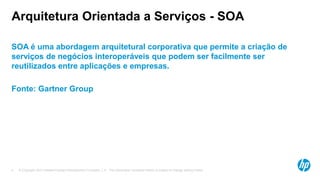 © Copyright 2012 Hewlett-Packard Development Company, L.P. The information contained herein is subject to change without notice.4
Arquitetura Orientada a Serviços - SOA
SOA é uma abordagem arquitetural corporativa que permite a criação de
serviços de negócios interoperáveis que podem ser facilmente ser
reutilizados entre aplicações e empresas.
Fonte: Gartner Group
 