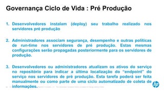 © Copyright 2012 Hewlett-Packard Development Company, L.P. The information contained herein is subject to change without notice.40
Governança Ciclo de Vida : Pré Produção
1. Desenvolvedores instalam (deploy) seu trabalho realizado nos
servidores pré produção
2. Administradores associam segurança, desempenho e outras políticas
de run-time nos servidores de pré produção. Estas mesmas
configurações serão propagadas posteriormente para os servidores de
produção.
3. Desenvolvedores ou administradores atualizam os ativos do serviço
no repositório para indicar a última localização do “endpoint” do
serviço nos servidores de pré produção. Esta tarefa poderá ser feita
manualmente ou como parte de uma ciclo automatizado de coleta de
informações.
 