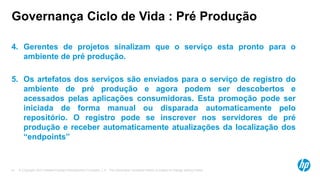 © Copyright 2012 Hewlett-Packard Development Company, L.P. The information contained herein is subject to change without notice.41
Governança Ciclo de Vida : Pré Produção
4. Gerentes de projetos sinalizam que o serviço esta pronto para o
ambiente de pré produção.
5. Os artefatos dos serviços são enviados para o serviço de registro do
ambiente de pré produção e agora podem ser descobertos e
acessados pelas aplicações consumidoras. Esta promoção pode ser
iniciada de forma manual ou disparada automaticamente pelo
repositório. O registro pode se inscrever nos servidores de pré
produção e receber automaticamente atualizações da localização dos
“endpoints”
 