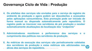 © Copyright 2012 Hewlett-Packard Development Company, L.P. The information contained herein is subject to change without notice.44
Governança Ciclo de Vida : Produção
4. Os artefatos dos serviços são enviados para o serviço de registro do
ambiente de produção e agora podem ser descobertos e acessados
pelas aplicações consumidoras. Esta promoção pode ser iniciada de
forma manual ou disparada automaticamente pelo repositório. O
registro pode se inscrever nos servidores de pré produção e receber
automaticamente atualizações da localização dos “endpoints”
5. Administradores monitoram a performance dos serviços e o
cumprimento das políticas nos servidores de produção.
6. As métricas de execução dos serviços são periodicamente coletadas
dos servidores de produção e estas métricas são adicionadas nos
ativos dos serviços do repositório.
 