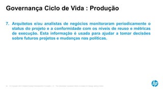 © Copyright 2012 Hewlett-Packard Development Company, L.P. The information contained herein is subject to change without notice.45
Governança Ciclo de Vida : Produção
7. Arquitetos e/ou analistas de negócios monitoraram periodicamente o
status do projeto e a conformidade com os níveis de reuso e métricas
de execução. Esta informação é usada para ajudar a tomar decisões
sobre futuros projetos e mudanças nas políticas.
 