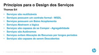 © Copyright 2012 Hewlett-Packard Development Company, L.P. The information contained herein is subject to change without notice.7
Princípios para o Design dos Serviços
Thomas Erl
• Serviços são reutilizáveis
• Serviços possuem um contrato formal - WSDL
• Serviços possuem um Baixo Acoplamento
• Serviços Abstraem a lógica
• Serviços são capazes de se Compor - Agregabilidade
• Serviços são Autônomos
• Serviços evitam Alocação de Recursos por longos períodos
• Serviços são capazes de serem Descobertos
 