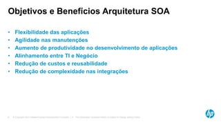 © Copyright 2012 Hewlett-Packard Development Company, L.P. The information contained herein is subject to change without notice.8
Objetivos e Benefícios Arquitetura SOA
• Flexibilidade das aplicações
• Agilidade nas manutenções
• Aumento de produtividade no desenvolvimento de aplicações
• Alinhamento entre TI e Negócio
• Redução de custos e reusabilidade
• Redução de complexidade nas integrações
 