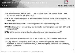 Session summary – What you should take home ... SOA, Web Services, BPMN, BPEL ... are no short-lived buzzwords which came from outer space a few years ago SOA  is the current endpoint of an evolutionary process which started approx. 30 years ago Web Services  represent a technology stack for implementing SOA BPMN  is the current answer to „How to model business processes from different perspectives?“ BPEL  is the current answer to „How to automate business processes?“ These questions are not driven by IT but driven by „the business“ needing IT The „big picture“ comprising architecture, technical expertise, and business expertise is needed to answer today's demanding requirements like flexibility, agility, scalability ... 
